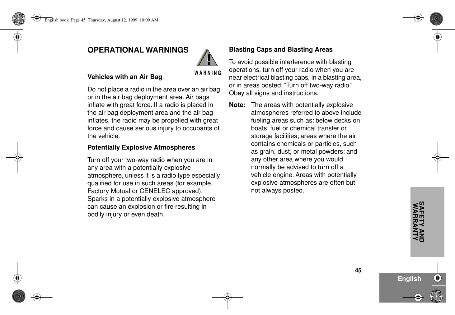 45EnglishSAFETY AND WARRANTYOPERATIONAL WARNINGSVehicles with an Air BagDo not place a radio in the area over an air bag or in the air bag deployment area. Air bags inﬂate with great force. If a radio is placed in the air bag deployment area and the air bag inﬂates, the radio may be propelled with great force and cause serious injury to occupants of the vehicle.Potentially Explosive AtmospheresTurn off your two-way radio when you are in any area with a potentially explosive atmosphere, unless it is a radio type especially qualiﬁed for use in such areas (for example, Factory Mutual or CENELEC approved). Sparks in a potentially explosive atmosphere can cause an explosion or ﬁre resulting in bodily injury or even death.Blasting Caps and Blasting AreasTo avoid possible interference with blasting operations, turn off your radio when you are near electrical blasting caps, in a blasting area, or in areas posted: “Turn off two-way radio.” Obey all signs and instructions.Note: The areas with potentially explosive atmospheres referred to above include fueling areas such as: below decks on boats; fuel or chemical transfer or storage facilities; areas where the air contains chemicals or particles, such as grain, dust, or metal powders; and any other area where you would normally be advised to turn off a vehicle engine. Areas with potentially explosive atmospheres are often but not always posted.!W A R N I N G!English.book  Page 45  Thursday, August 12, 1999  10:09 AM