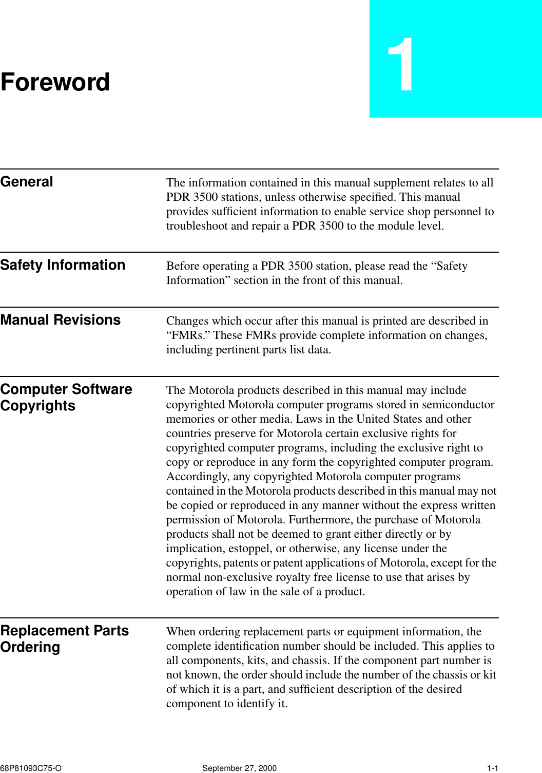  68P81093C75-O September 27, 2000 1-1 Foreword 1 General The information contained in this manual supplement relates to all PDR 3500 stations, unless otherwise speciﬁed. This manual provides sufﬁcient information to enable service shop personnel to troubleshoot and repair a PDR 3500 to the module level. Safety Information Before operating a PDR 3500 station, please read the “Safety Information” section in the front of this manual. Manual Revisions Changes which occur after this manual is printed are described in “FMRs.” These FMRs provide complete information on changes, including pertinent parts list data. Computer Software Copyrights The Motorola products described in this manual may include copyrighted Motorola computer programs stored in semiconductor memories or other media. Laws in the United States and other countries preserve for Motorola certain exclusive rights for copyrighted computer programs, including the exclusive right to copy or reproduce in any form the copyrighted computer program. Accordingly, any copyrighted Motorola computer programs contained in the Motorola products described in this manual may not be copied or reproduced in any manner without the express written permission of Motorola. Furthermore, the purchase of Motorola products shall not be deemed to grant either directly or by implication, estoppel, or otherwise, any license under the copyrights, patents or patent applications of Motorola, except for the normal non-exclusive royalty free license to use that arises by operation of law in the sale of a product. Replacement Parts Ordering  When ordering replacement parts or equipment information, the complete identiﬁcation number should be included. This applies to all components, kits, and chassis. If the component part number is not known, the order should include the number of the chassis or kit of which it is a part, and sufﬁcient description of the desired component to identify it.