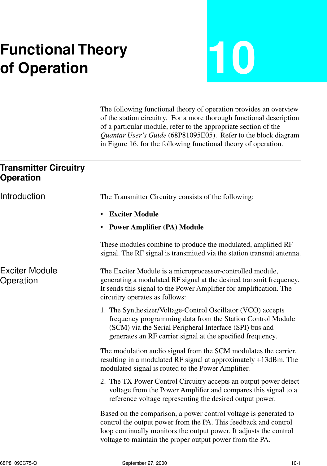 68P81093C75-O September 27, 2000 10-1Functional Theoryof Operation 10The following functional theory of operation provides an overview of the station circuitry.  For a more thorough functional description of a particular module, refer to the appropriate section of the Quantar User’s Guide (68P81095E05).  Refer to the block diagram in Figure 16. for the following functional theory of operation.Transmitter Circuitry OperationIntroduction The Transmitter Circuitry consists of the following: • Exciter Module • Power Ampliﬁer (PA) Module  These modules combine to produce the modulated, ampliﬁed RF signal. The RF signal is transmitted via the station transmit antenna.Exciter Module Operation The Exciter Module is a microprocessor-controlled module, generating a modulated RF signal at the desired transmit frequency. It sends this signal to the Power Ampliﬁer for ampliﬁcation. The circuitry operates as follows:1. The Synthesizer/Voltage-Control Oscillator (VCO) accepts frequency programming data from the Station Control Module (SCM) via the Serial Peripheral Interface (SPI) bus and generates an RF carrier signal at the speciﬁed frequency.  The modulation audio signal from the SCM modulates the carrier, resulting in a modulated RF signal at approximately +13dBm. The modulated signal is routed to the Power Ampliﬁer.2. The TX Power Control Circuitry accepts an output power detect voltage from the Power Ampliﬁer and compares this signal to a reference voltage representing the desired output power. Based on the comparison, a power control voltage is generated to control the output power from the PA. This feedback and control loop continually monitors the output power. It adjusts the control voltage to maintain the proper output power from the PA.