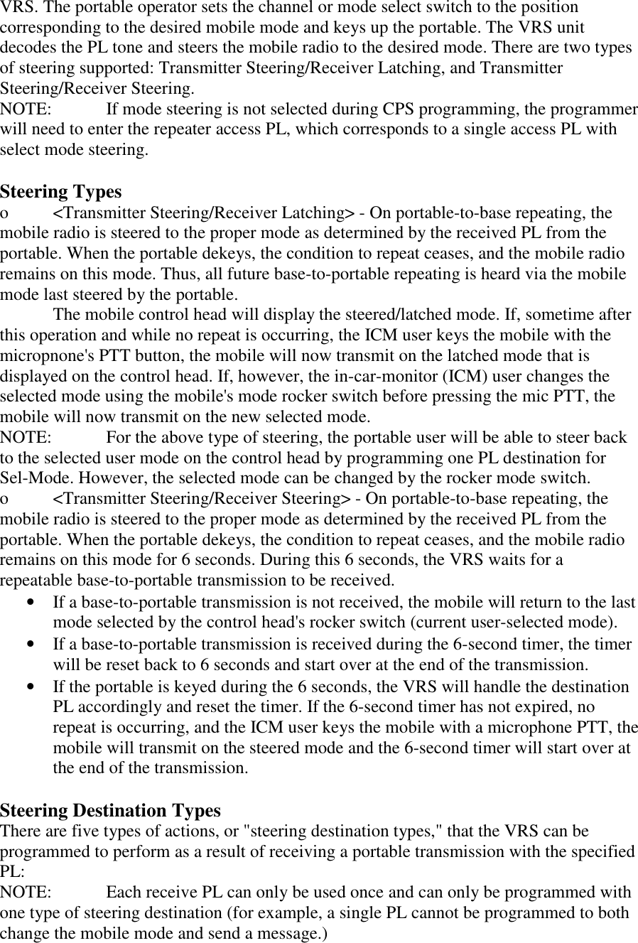 VRS. The portable operator sets the channel or mode select switch to the position corresponding to the desired mobile mode and keys up the portable. The VRS unit decodes the PL tone and steers the mobile radio to the desired mode. There are two types of steering supported: Transmitter Steering/Receiver Latching, and Transmitter Steering/Receiver Steering. NOTE:   If mode steering is not selected during CPS programming, the programmer will need to enter the repeater access PL, which corresponds to a single access PL with select mode steering.  Steering Types o  &lt;Transmitter Steering/Receiver Latching&gt; - On portable-to-base repeating, the mobile radio is steered to the proper mode as determined by the received PL from the portable. When the portable dekeys, the condition to repeat ceases, and the mobile radio remains on this mode. Thus, all future base-to-portable repeating is heard via the mobile mode last steered by the portable.    The mobile control head will display the steered/latched mode. If, sometime after this operation and while no repeat is occurring, the ICM user keys the mobile with the micropnone&apos;s PTT button, the mobile will now transmit on the latched mode that is displayed on the control head. If, however, the in-car-monitor (ICM) user changes the selected mode using the mobile&apos;s mode rocker switch before pressing the mic PTT, the mobile will now transmit on the new selected mode. NOTE:   For the above type of steering, the portable user will be able to steer back to the selected user mode on the control head by programming one PL destination for Sel-Mode. However, the selected mode can be changed by the rocker mode switch. o  &lt;Transmitter Steering/Receiver Steering&gt; - On portable-to-base repeating, the mobile radio is steered to the proper mode as determined by the received PL from the portable. When the portable dekeys, the condition to repeat ceases, and the mobile radio remains on this mode for 6 seconds. During this 6 seconds, the VRS waits for a repeatable base-to-portable transmission to be received. •  If a base-to-portable transmission is not received, the mobile will return to the last mode selected by the control head&apos;s rocker switch (current user-selected mode).  •  If a base-to-portable transmission is received during the 6-second timer, the timer will be reset back to 6 seconds and start over at the end of the transmission.  •  If the portable is keyed during the 6 seconds, the VRS will handle the destination PL accordingly and reset the timer. If the 6-second timer has not expired, no repeat is occurring, and the ICM user keys the mobile with a microphone PTT, the mobile will transmit on the steered mode and the 6-second timer will start over at the end of the transmission.  Steering Destination Types There are five types of actions, or &quot;steering destination types,&quot; that the VRS can be programmed to perform as a result of receiving a portable transmission with the specified PL: NOTE:   Each receive PL can only be used once and can only be programmed with one type of steering destination (for example, a single PL cannot be programmed to both change the mobile mode and send a message.) 