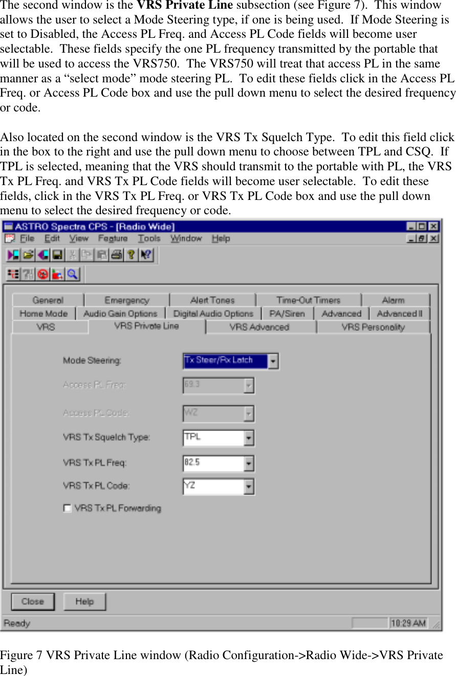 The second window is the VRS Private Line subsection (see Figure 7).  This window allows the user to select a Mode Steering type, if one is being used.  If Mode Steering is set to Disabled, the Access PL Freq. and Access PL Code fields will become user selectable.  These fields specify the one PL frequency transmitted by the portable that will be used to access the VRS750.  The VRS750 will treat that access PL in the same manner as a “select mode” mode steering PL.  To edit these fields click in the Access PL Freq. or Access PL Code box and use the pull down menu to select the desired frequency or code.   Also located on the second window is the VRS Tx Squelch Type.  To edit this field click in the box to the right and use the pull down menu to choose between TPL and CSQ.  If TPL is selected, meaning that the VRS should transmit to the portable with PL, the VRS Tx PL Freq. and VRS Tx PL Code fields will become user selectable.  To edit these fields, click in the VRS Tx PL Freq. or VRS Tx PL Code box and use the pull down menu to select the desired frequency or code.   Figure 7 VRS Private Line window (Radio Configuration-&gt;Radio Wide-&gt;VRS Private Line) 