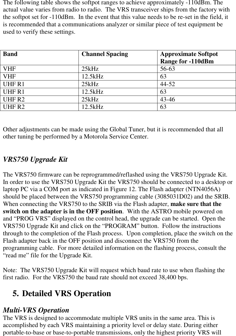  The following table shows the softpot ranges to achieve approximately -110dBm. The actual value varies from radio to radio.  The VRS transceiver ships from the factory with the softpot set for -110dBm.  In the event that this value needs to be re-set in the field, it is recommended that a communications analyzer or similar piece of test equipment be used to verify these settings.     Band Channel Spacing Approximate Softpot Range for -110dBm VHF 25kHz 56-63 VHF 12.5kHz 63 UHF R1  25kHz  44-52 UHF R1  12.5kHz  63 UHF R2  25kHz  43-46 UHF R2  12.5kHz  63   Other adjustments can be made using the Global Tuner, but it is recommended that all other tuning be performed by a Motorola Service Center.       VRS750 Upgrade Kit  The VRS750 firmware can be reprogrammed/reflashed using the VRS750 Upgrade Kit.  In order to use the VRS750 Upgrade Kit the VRS750 should be connected to a desktop or laptop PC via a COM port as indicated in Figure 12. The Flash adapter (NTN4056A) should be placed between the VRS750 programming cable (3085031D02) and the SRIB.  When connecting the VRS750 to the SRIB via the Flash adapter, make sure that the switch on the adapter is in the OFF position.  With the ASTRO mobile powered on and “PROG VRS” displayed on the control head, the upgrade can be started.  Open the VRS750 Upgrade Kit and click on the “PROGRAM” button.  Follow the instructions through to the completion of the Flash process.  Upon completion, place the switch on the Flash adapter back in the OFF position and disconnect the VRS750 from the programming cable.  For more detailed information on the flashing process, consult the “read me” file for the Upgrade Kit.  Note:  The VRS750 Upgrade Kit will request which baud rate to use when flashing the first radio.  For the VRS750 the baud rate should not exceed 38,400 bps.   5. Detailed VRS Operation  Multi-VRS Operation The VRS is designed to accommodate multiple VRS units in the same area. This is accomplished by each VRS maintaining a priority level or delay state. During either portable-to-base or base-to-portable transmissions, only the highest priority VRS will 