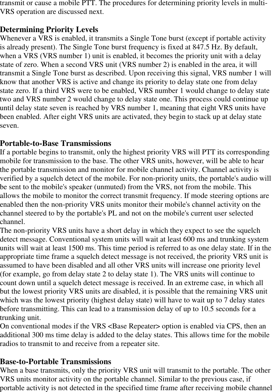 transmit or cause a mobile PTT. The procedures for determining priority levels in multi-VRS operation are discussed next.  Determining Priority Levels Whenever a VRS is enabled, it transmits a Single Tone burst (except if portable activity is already present). The Single Tone burst frequency is fixed at 847.5 Hz. By default, when a VRS (VRS number 1) unit is enabled, it becomes the priority unit with a delay state of zero. When a second VRS unit (VRS number 2) is enabled in the area, it will transmit a Single Tone burst as described. Upon receiving this signal, VRS number 1 will know that another VRS is active and change its priority to delay state one from delay state zero. If a third VRS were to be enabled, VRS number 1 would change to delay state two and VRS number 2 would change to delay state one. This process could continue up until delay state seven is reached by VRS number 1, meaning that eight VRS units have been enabled. After eight VRS units are activated, they begin to stack up at delay state seven.   Portable-to-Base Transmissions If a portable begins to transmit, only the highest priority VRS will PTT its corresponding mobile for transmission to the base. The other VRS units, however, will be able to hear the portable transmission and monitor for mobile channel activity. Channel activity is verified by a squelch detect of the mobile. For non-priority units, the portable&apos;s audio will be sent to the mobile&apos;s speaker (unmuted) from the VRS, not from the mobile. This allows the mobile to monitor the correct transmit frequency. If mode steering options are enabled then the non-priority VRS units monitor their mobile&apos;s channel activity on the channel steered to by the portable&apos;s PL and not on the mobile&apos;s current user selected channel.  The non-priority VRS units have a short delay in which they expect to see the squelch detect message. Conventional system units will wait at least 600 ms and trunking system units will wait at least 1500 ms. This time period is referred to as one delay state. If in the appropriate time frame a squelch detect message is not received, the priority VRS unit is assumed to have been disabled and all other VRS units will increase one priority level (for example, go from delay state 2 to delay state 1). The VRS units will continue to count down until a squelch detect message is received. In an extreme case, in which all but the lowest priority VRS units are disabled, it is possible that the remaining VRS unit which was the lowest priority (highest delay state) will have to wait up to 7 delay states before transmitting. This can lead to a transmission delay of up to 10.5 seconds for a trunking unit.  On conventional modes if the VRS &lt;Base Repeater&gt; option is enabled via CPS, then an additional 300 ms time delay is added to the delay states. This allows time for the mobile radios to transmit to and receive from a repeater site.   Base-to-Portable Transmissions When a base transmits, only the priority VRS unit will transmit to the portable. The other VRS units monitor activity on the portable channel. Similar to the previous case, if portable activity is not detected in the specified time frame after receiving mobile channel 