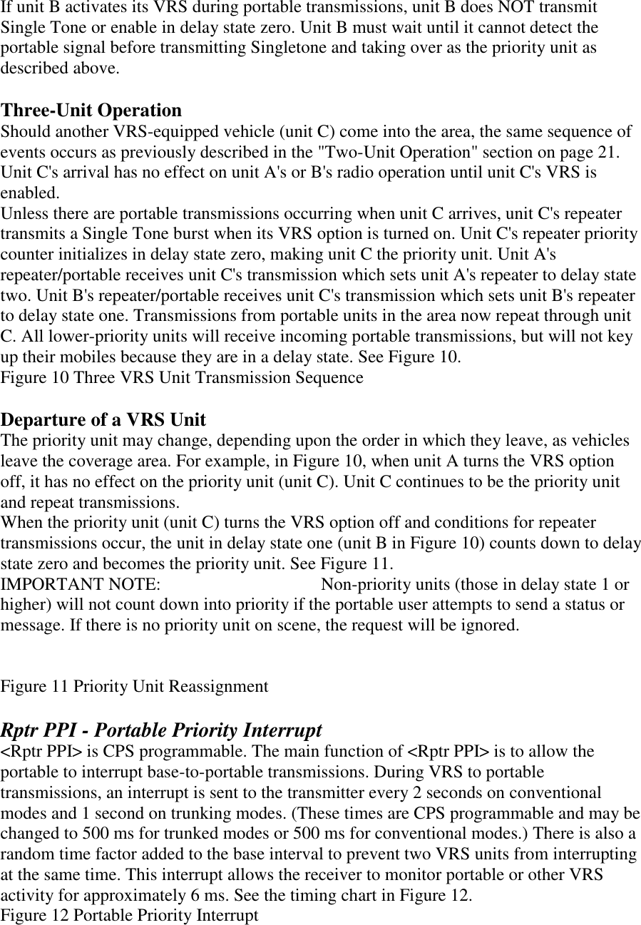 If unit B activates its VRS during portable transmissions, unit B does NOT transmit Single Tone or enable in delay state zero. Unit B must wait until it cannot detect the portable signal before transmitting Singletone and taking over as the priority unit as described above.  Three-Unit Operation Should another VRS-equipped vehicle (unit C) come into the area, the same sequence of events occurs as previously described in the &quot;Two-Unit Operation&quot; section on page 21. Unit C&apos;s arrival has no effect on unit A&apos;s or B&apos;s radio operation until unit C&apos;s VRS is enabled. Unless there are portable transmissions occurring when unit C arrives, unit C&apos;s repeater transmits a Single Tone burst when its VRS option is turned on. Unit C&apos;s repeater priority counter initializes in delay state zero, making unit C the priority unit. Unit A&apos;s repeater/portable receives unit C&apos;s transmission which sets unit A&apos;s repeater to delay state two. Unit B&apos;s repeater/portable receives unit C&apos;s transmission which sets unit B&apos;s repeater to delay state one. Transmissions from portable units in the area now repeat through unit C. All lower-priority units will receive incoming portable transmissions, but will not key up their mobiles because they are in a delay state. See Figure 10. Figure 10 Three VRS Unit Transmission Sequence  Departure of a VRS Unit The priority unit may change, depending upon the order in which they leave, as vehicles leave the coverage area. For example, in Figure 10, when unit A turns the VRS option off, it has no effect on the priority unit (unit C). Unit C continues to be the priority unit and repeat transmissions. When the priority unit (unit C) turns the VRS option off and conditions for repeater transmissions occur, the unit in delay state one (unit B in Figure 10) counts down to delay state zero and becomes the priority unit. See Figure 11. IMPORTANT NOTE:      Non-priority units (those in delay state 1 or higher) will not count down into priority if the portable user attempts to send a status or message. If there is no priority unit on scene, the request will be ignored.   Figure 11 Priority Unit Reassignment  Rptr PPI - Portable Priority Interrupt &lt;Rptr PPI&gt; is CPS programmable. The main function of &lt;Rptr PPI&gt; is to allow the portable to interrupt base-to-portable transmissions. During VRS to portable transmissions, an interrupt is sent to the transmitter every 2 seconds on conventional modes and 1 second on trunking modes. (These times are CPS programmable and may be changed to 500 ms for trunked modes or 500 ms for conventional modes.) There is also a random time factor added to the base interval to prevent two VRS units from interrupting at the same time. This interrupt allows the receiver to monitor portable or other VRS activity for approximately 6 ms. See the timing chart in Figure 12. Figure 12 Portable Priority Interrupt 