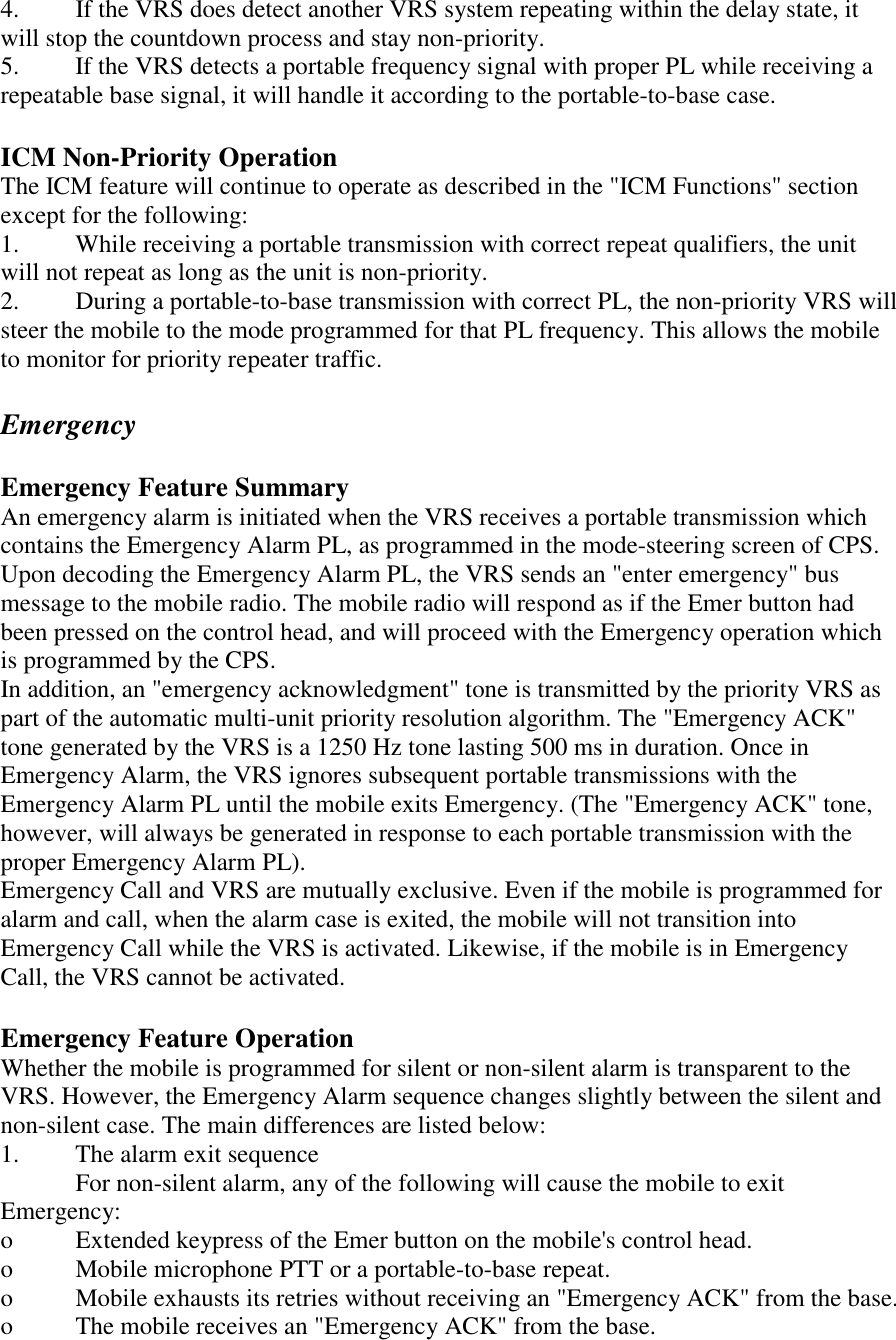 4.  If the VRS does detect another VRS system repeating within the delay state, it will stop the countdown process and stay non-priority. 5.  If the VRS detects a portable frequency signal with proper PL while receiving a repeatable base signal, it will handle it according to the portable-to-base case.   ICM Non-Priority Operation The ICM feature will continue to operate as described in the &quot;ICM Functions&quot; section except for the following:  1.  While receiving a portable transmission with correct repeat qualifiers, the unit will not repeat as long as the unit is non-priority. 2.  During a portable-to-base transmission with correct PL, the non-priority VRS will steer the mobile to the mode programmed for that PL frequency. This allows the mobile to monitor for priority repeater traffic.   Emergency  Emergency Feature Summary An emergency alarm is initiated when the VRS receives a portable transmission which contains the Emergency Alarm PL, as programmed in the mode-steering screen of CPS. Upon decoding the Emergency Alarm PL, the VRS sends an &quot;enter emergency&quot; bus message to the mobile radio. The mobile radio will respond as if the Emer button had been pressed on the control head, and will proceed with the Emergency operation which is programmed by the CPS.  In addition, an &quot;emergency acknowledgment&quot; tone is transmitted by the priority VRS as part of the automatic multi-unit priority resolution algorithm. The &quot;Emergency ACK&quot; tone generated by the VRS is a 1250 Hz tone lasting 500 ms in duration. Once in Emergency Alarm, the VRS ignores subsequent portable transmissions with the Emergency Alarm PL until the mobile exits Emergency. (The &quot;Emergency ACK&quot; tone, however, will always be generated in response to each portable transmission with the proper Emergency Alarm PL). Emergency Call and VRS are mutually exclusive. Even if the mobile is programmed for alarm and call, when the alarm case is exited, the mobile will not transition into Emergency Call while the VRS is activated. Likewise, if the mobile is in Emergency Call, the VRS cannot be activated.  Emergency Feature Operation Whether the mobile is programmed for silent or non-silent alarm is transparent to the VRS. However, the Emergency Alarm sequence changes slightly between the silent and non-silent case. The main differences are listed below: 1.  The alarm exit sequence   For non-silent alarm, any of the following will cause the mobile to exit Emergency: o  Extended keypress of the Emer button on the mobile&apos;s control head. o  Mobile microphone PTT or a portable-to-base repeat. o  Mobile exhausts its retries without receiving an &quot;Emergency ACK&quot; from the base. o  The mobile receives an &quot;Emergency ACK&quot; from the base. 