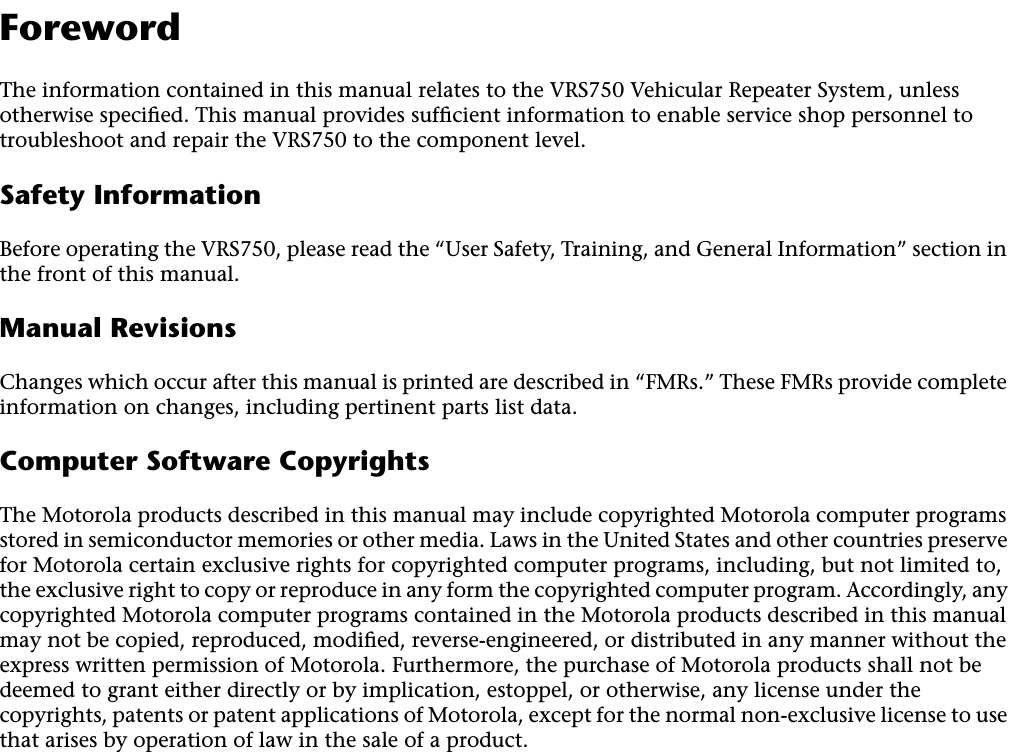  2 Foreword The information contained in this manual relates to the VRS750 Vehicular Repeater System, unless otherwise speciﬁed. This manual provides sufﬁcient information to enable service shop personnel to troubleshoot and repair the VRS750 to the component level. Safety Information Before operating the VRS750, please read the “User Safety, Training, and General Information” section in the front of this manual. Manual Revisions Changes which occur after this manual is printed are described in “FMRs.” These FMRs provide complete information on changes, including pertinent parts list data. Computer Software Copyrights The Motorola products described in this manual may include copyrighted Motorola computer programs stored in semiconductor memories or other media. Laws in the United States and other countries preserve for Motorola certain exclusive rights for copyrighted computer programs, including, but not limited to, the exclusive right to copy or reproduce in any form the copyrighted computer program. Accordingly, any copyrighted Motorola computer programs contained in the Motorola products described in this manual may not be copied, reproduced, modiﬁed, reverse-engineered, or distributed in any manner without the express written permission of Motorola. Furthermore, the purchase of Motorola products shall not be deemed to grant either directly or by implication, estoppel, or otherwise, any license under the copyrights, patents or patent applications of Motorola, except for the normal non-exclusive license to use that arises by operation of law in the sale of a product.