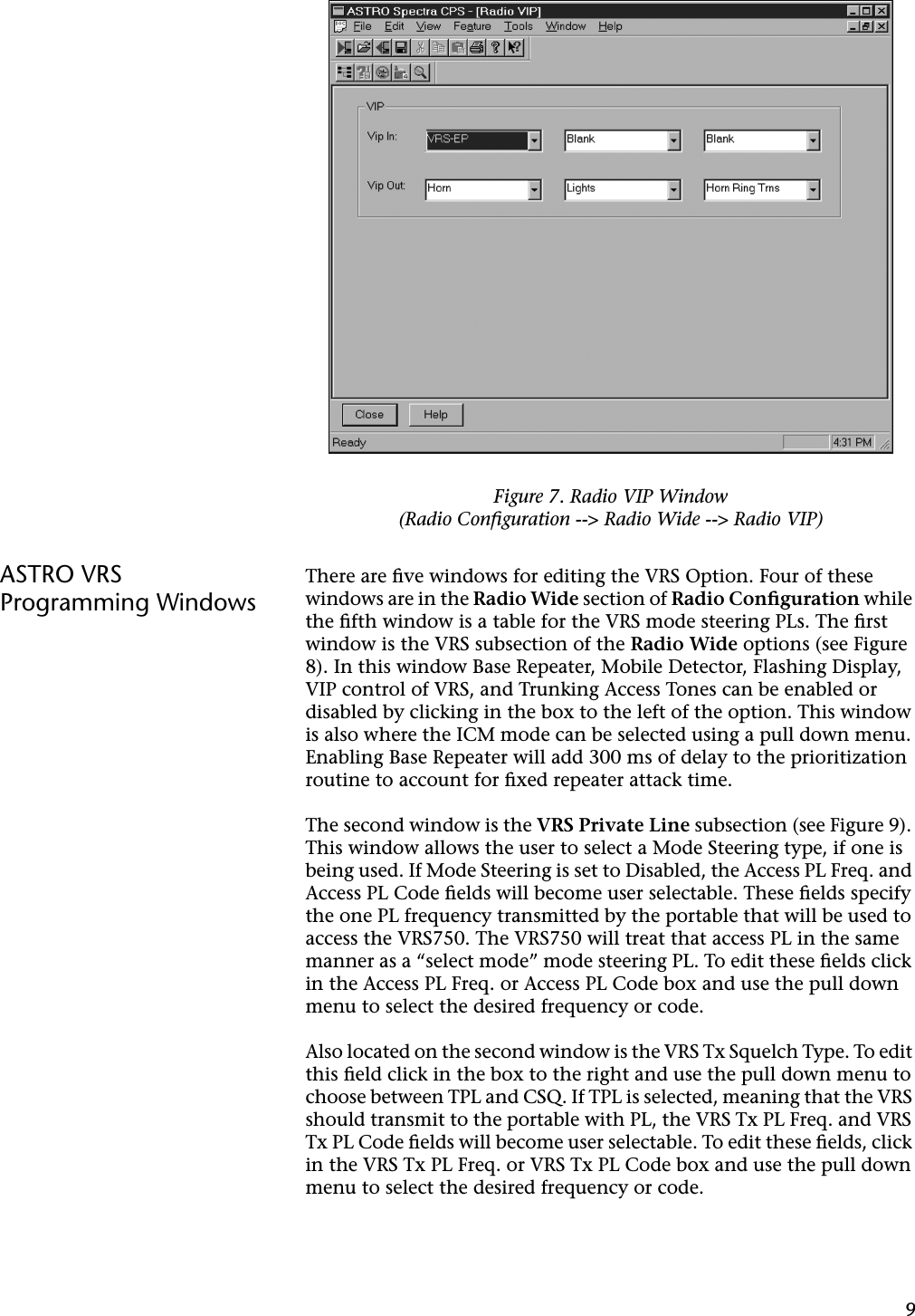 9ASTRO VRS Programming WindowsThere are ﬁve windows for editing the VRS Option. Four of these windows are in the Radio Wide section of Radio Conﬁguration while the ﬁfth window is a table for the VRS mode steering PLs. The ﬁrst window is the VRS subsection of the Radio Wide options (see Figure 8). In this window Base Repeater, Mobile Detector, Flashing Display, VIP control of VRS, and Trunking Access Tones can be enabled or disabled by clicking in the box to the left of the option. This window is also where the ICM mode can be selected using a pull down menu. Enabling Base Repeater will add 300 ms of delay to the prioritization routine to account for ﬁxed repeater attack time.The second window is the VRS Private Line subsection (see Figure 9). This window allows the user to select a Mode Steering type, if one is being used. If Mode Steering is set to Disabled, the Access PL Freq. and Access PL Code ﬁelds will become user selectable. These ﬁelds specify the one PL frequency transmitted by the portable that will be used to access the VRS750. The VRS750 will treat that access PL in the same manner as a “select mode” mode steering PL. To edit these ﬁelds click in the Access PL Freq. or Access PL Code box and use the pull down menu to select the desired frequency or code.Also located on the second window is the VRS Tx Squelch Type. To edit this ﬁeld click in the box to the right and use the pull down menu to choose between TPL and CSQ. If TPL is selected, meaning that the VRS should transmit to the portable with PL, the VRS Tx PL Freq. and VRS Tx PL Code ﬁelds will become user selectable. To edit these ﬁelds, click in the VRS Tx PL Freq. or VRS Tx PL Code box and use the pull down menu to select the desired frequency or code.Figure 7. Radio VIP Window(Radio Conﬁguration --&gt; Radio Wide --&gt; Radio VIP)