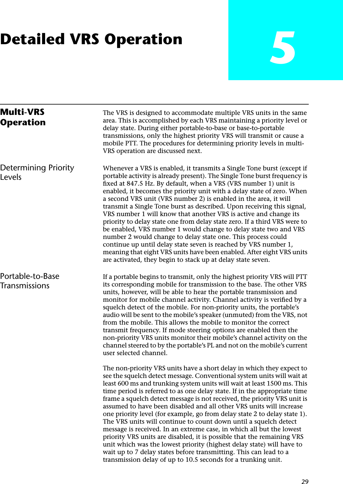 29Detailed VRS Operation 5Multi-VRS OperationThe VRS is designed to accommodate multiple VRS units in the same area. This is accomplished by each VRS maintaining a priority level or delay state. During either portable-to-base or base-to-portable transmissions, only the highest priority VRS will transmit or cause a mobile PTT. The procedures for determining priority levels in multi-VRS operation are discussed next.Determining Priority LevelsWhenever a VRS is enabled, it transmits a Single Tone burst (except if portable activity is already present). The Single Tone burst frequency is ﬁxed at 847.5 Hz. By default, when a VRS (VRS number 1) unit is enabled, it becomes the priority unit with a delay state of zero. When a second VRS unit (VRS number 2) is enabled in the area, it will transmit a Single Tone burst as described. Upon receiving this signal, VRS number 1 will know that another VRS is active and change its priority to delay state one from delay state zero. If a third VRS were to be enabled, VRS number 1 would change to delay state two and VRS number 2 would change to delay state one. This process could continue up until delay state seven is reached by VRS number 1, meaning that eight VRS units have been enabled. After eight VRS units are activated, they begin to stack up at delay state seven.Portable-to-Base TransmissionsIf a portable begins to transmit, only the highest priority VRS will PTT its corresponding mobile for transmission to the base. The other VRS units, however, will be able to hear the portable transmission and monitor for mobile channel activity. Channel activity is veriﬁed by a squelch detect of the mobile. For non-priority units, the portable’s audio will be sent to the mobile’s speaker (unmuted) from the VRS, not from the mobile. This allows the mobile to monitor the correct transmit frequency. If mode steering options are enabled then the non-priority VRS units monitor their mobile’s channel activity on the channel steered to by the portable’s PL and not on the mobile’s current user selected channel.The non-priority VRS units have a short delay in which they expect to see the squelch detect message. Conventional system units will wait at least 600 ms and trunking system units will wait at least 1500 ms. This time period is referred to as one delay state. If in the appropriate time frame a squelch detect message is not received, the priority VRS unit is assumed to have been disabled and all other VRS units will increase one priority level (for example, go from delay state 2 to delay state 1). The VRS units will continue to count down until a squelch detect message is received. In an extreme case, in which all but the lowest priority VRS units are disabled, it is possible that the remaining VRS unit which was the lowest priority (highest delay state) will have to wait up to 7 delay states before transmitting. This can lead to a transmission delay of up to 10.5 seconds for a trunking unit.