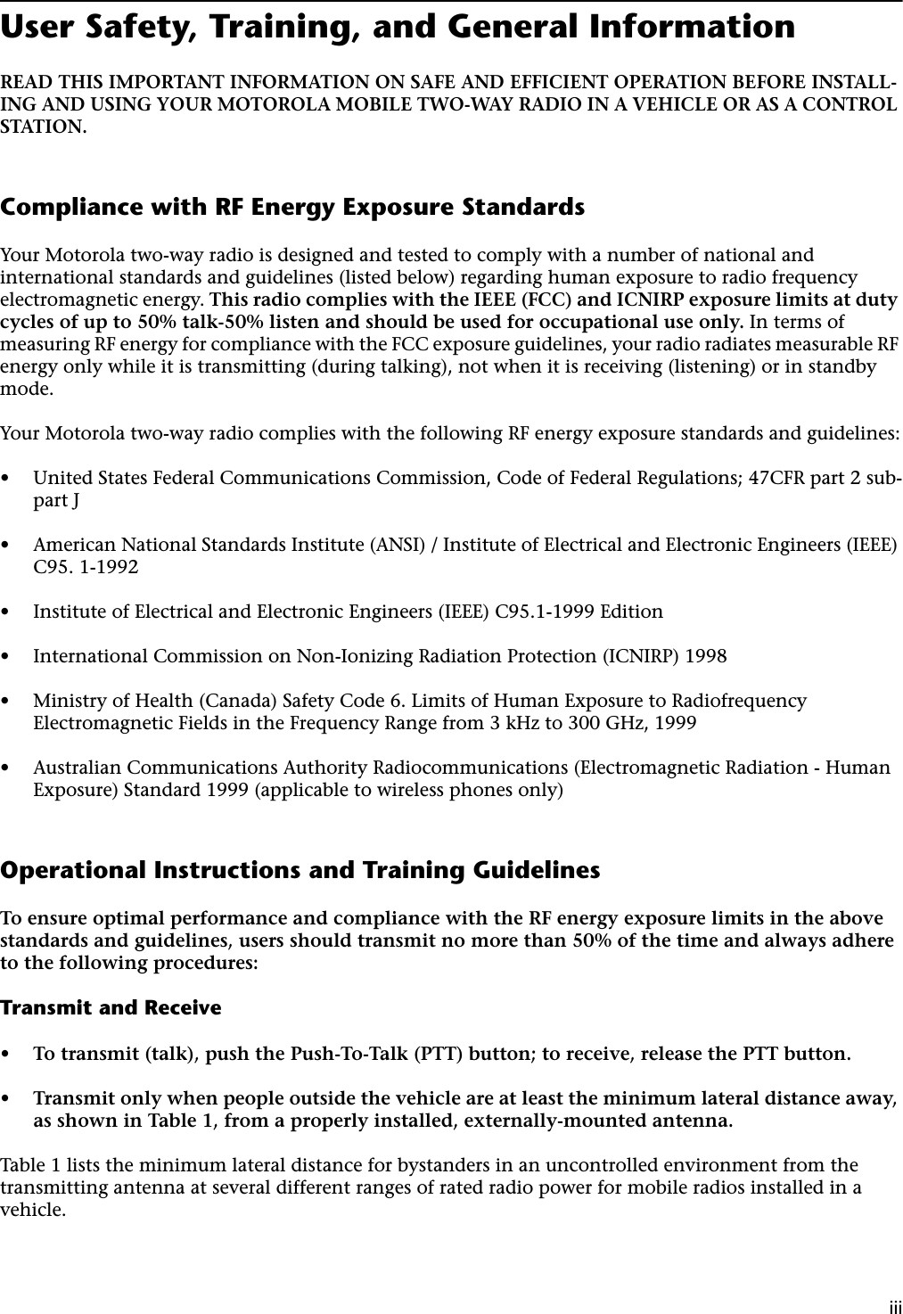  iii User Safety, Training, and General Information READ THIS IMPORTANT INFORMATION ON SAFE AND EFFICIENT OPERATION BEFORE INSTALL-ING AND USING YOUR MOTOROLA MOBILE TWO-WAY RADIO IN A VEHICLE OR AS A CONTROL STATION. Compliance with RF Energy Exposure Standards Your Motorola two-way radio is designed and tested to comply with a number of national and international standards and guidelines (listed below) regarding human exposure to radio frequency electromagnetic energy.  This radio complies with the IEEE (FCC) and ICNIRP exposure limits at duty cycles of up to 50% talk-50% listen and should be used for occupational use only.  In terms of measuring RF energy for compliance with the FCC exposure guidelines, your radio radiates measurable RF energy only while it is transmitting (during talking), not when it is receiving (listening) or in standby mode.Your Motorola two-way radio complies with the following RF energy exposure standards and guidelines: • United States Federal Communications Commission, Code of Federal Regulations; 47CFR part 2 sub-part J • American National Standards Institute (ANSI) / Institute of Electrical and Electronic Engineers (IEEE) C95. 1-1992 • Institute of Electrical and Electronic Engineers (IEEE) C95.1-1999 Edition • International Commission on Non-Ionizing Radiation Protection (ICNIRP) 1998 • Ministry of Health (Canada) Safety Code 6. Limits of Human Exposure to Radiofrequency Electromagnetic Fields in the Frequency Range from 3 kHz to 300 GHz, 1999 • Australian Communications Authority Radiocommunications (Electromagnetic Radiation - Human Exposure) Standard 1999 (applicable to wireless phones only) Operational Instructions and Training Guidelines To ensure optimal performance and compliance with the RF energy exposure limits in the above standards and guidelines, users should transmit no more than 50% of the time and always adhere to the following procedures: Transmit and Receive • To transmit (talk), push the Push-To-Talk (PTT) button; to receive, release the PTT button. • Transmit only when people outside the vehicle are at least the minimum lateral distance away, as shown in Table 1, from a properly installed, externally-mounted antenna. Table 1 lists the minimum lateral distance for bystanders in an uncontrolled environment from the transmitting antenna at several different ranges of rated radio power for mobile radios installed in a vehicle.