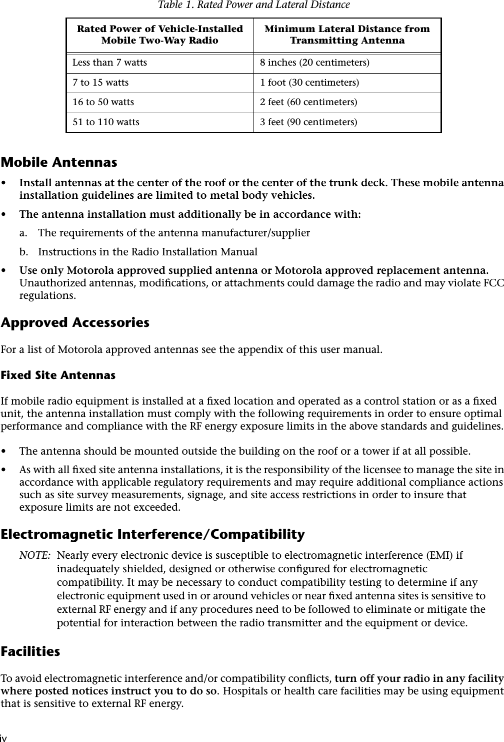  iv iv Mobile Antennas • Install antennas at the center of the roof or the center of the trunk deck. These mobile antenna installation guidelines are limited to metal body vehicles. • The antenna installation must additionally be in accordance with: a. The requirements of the antenna manufacturer/supplierb. Instructions in the Radio Installation Manual • Use only Motorola approved supplied antenna or Motorola approved replacement antenna.  Unauthorized antennas, modiﬁcations, or attachments could damage the radio and may violate FCC regulations. Approved Accessories For a list of Motorola approved antennas see the appendix of this user manual. Fixed Site Antennas If mobile radio equipment is installed at a ﬁxed location and operated as a control station or as a ﬁxed unit, the antenna installation must comply with the following requirements in order to ensure optimal performance and compliance with the RF energy exposure limits in the above standards and guidelines. • The antenna should be mounted outside the building on the roof or a tower if at all possible. • As with all ﬁxed site antenna installations, it is the responsibility of the licensee to manage the site in accordance with applicable regulatory requirements and may require additional compliance actions such as site survey measurements, signage, and site access restrictions in order to insure that exposure limits are not exceeded. Electromagnetic Interference/Compatibility NOTE: Nearly every electronic device is susceptible to electromagnetic interference (EMI) if inadequately shielded, designed or otherwise conﬁgured for electromagnetic compatibility. It may be necessary to conduct compatibility testing to determine if any electronic equipment used in or around vehicles or near ﬁxed antenna sites is sensitive to external RF energy and if any procedures need to be followed to eliminate or mitigate the potential for interaction between the radio transmitter and the equipment or device. Facilities To avoid electromagnetic interference and/or compatibility conﬂicts,  turn off your radio in any facility where posted notices instruct you to do so .   Hospitals or health care facilities may be using equipment that is sensitive to external RF energy. Table 1. Rated Power and Lateral Distance Rated Power of Vehicle-Installed Mobile Two-Way RadioMinimum Lateral Distance from Transmitting Antenna Less than 7 watts 8 inches (20 centimeters)7 to 15 watts 1 foot (30 centimeters)16 to 50 watts 2 feet (60 centimeters)51 to 110 watts 3 feet (90 centimeters)