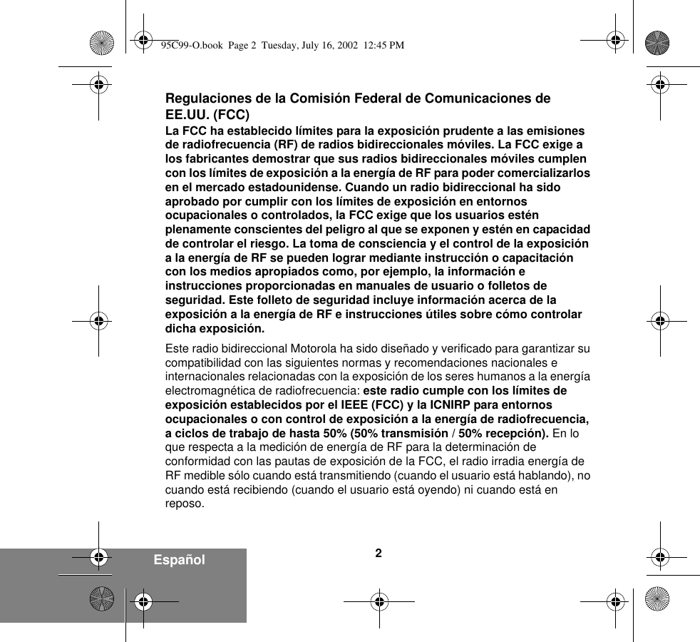 2EspañolRegulaciones de la Comisión Federal de Comunicaciones de EE.UU. (FCC)La FCC ha establecido límites para la exposición prudente a las emisiones de radiofrecuencia (RF) de radios bidireccionales móviles. La FCC exige a los fabricantes demostrar que sus radios bidireccionales móviles cumplen con los límites de exposición a la energía de RF para poder comercializarlos en el mercado estadounidense. Cuando un radio bidireccional ha sido aprobado por cumplir con los límites de exposición en entornos ocupacionales o controlados, la FCC exige que los usuarios estén plenamente conscientes del peligro al que se exponen y estén en capacidad de controlar el riesgo. La toma de consciencia y el control de la exposición a la energía de RF se pueden lograr mediante instrucción o capacitación con los medios apropiados como, por ejemplo, la información e instrucciones proporcionadas en manuales de usuario o folletos de seguridad. Este folleto de seguridad incluye información acerca de la exposición a la energía de RF e instrucciones útiles sobre cómo controlar dicha exposición. Este radio bidireccional Motorola ha sido diseñado y verificado para garantizar su compatibilidad con las siguientes normas y recomendaciones nacionales e internacionales relacionadas con la exposición de los seres humanos a la energía electromagnética de radiofrecuencia: este radio cumple con los límites de exposición establecidos por el IEEE (FCC) y la ICNIRP para entornos ocupacionales o con control de exposición a la energía de radiofrecuencia, a ciclos de trabajo de hasta 50% (50% transmisión / 50% recepción). En lo que respecta a la medición de energía de RF para la determinación de conformidad con las pautas de exposición de la FCC, el radio irradia energía de RF medible sólo cuando está transmitiendo (cuando el usuario está hablando), no cuando está recibiendo (cuando el usuario está oyendo) ni cuando está en reposo. 95C99-O.book  Page 2  Tuesday, July 16, 2002  12:45 PM