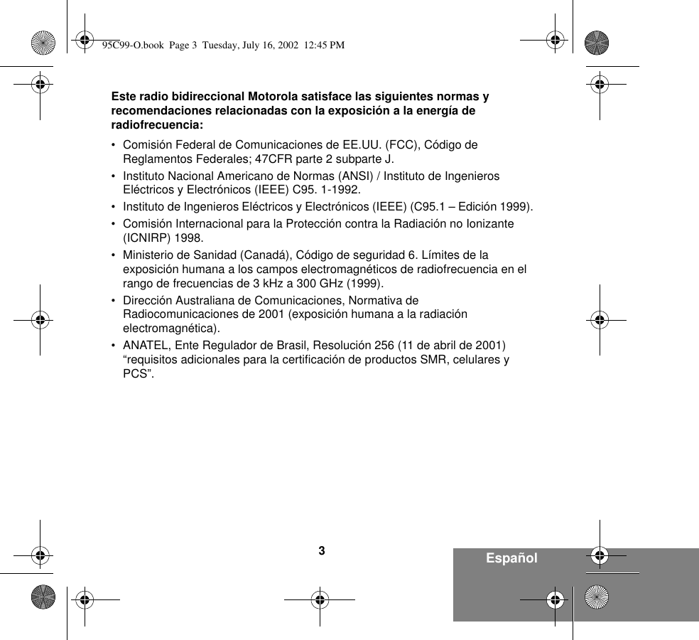 3EspañolEste radio bidireccional Motorola satisface las siguientes normas y recomendaciones relacionadas con la exposición a la energía de radiofrecuencia:• Comisión Federal de Comunicaciones de EE.UU. (FCC), Código de Reglamentos Federales; 47CFR parte 2 subparte J.• Instituto Nacional Americano de Normas (ANSI) / Instituto de Ingenieros Eléctricos y Electrónicos (IEEE) C95. 1-1992.• Instituto de Ingenieros Eléctricos y Electrónicos (IEEE) (C95.1 – Edición 1999).• Comisión Internacional para la Protección contra la Radiación no Ionizante (ICNIRP) 1998.• Ministerio de Sanidad (Canadá), Código de seguridad 6. Límites de la exposición humana a los campos electromagnéticos de radiofrecuencia en el rango de frecuencias de 3 kHz a 300 GHz (1999).• Dirección Australiana de Comunicaciones, Normativa de Radiocomunicaciones de 2001 (exposición humana a la radiación electromagnética).• ANATEL, Ente Regulador de Brasil, Resolución 256 (11 de abril de 2001) “requisitos adicionales para la certificación de productos SMR, celulares y PCS”.95C99-O.book  Page 3  Tuesday, July 16, 2002  12:45 PM