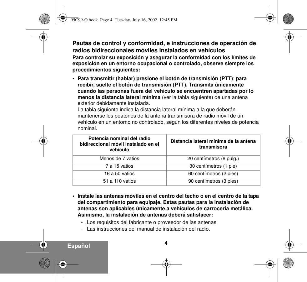 4EspañolPautas de control y conformidad, e instrucciones de operación de radios bidireccionales móviles instalados en vehículosPara controlar su exposición y asegurar la conformidad con los límites de exposición en un entorno ocupacional o controlado, observe siempre los procedimientos siguientes: •Para transmitir (hablar) presione el botón de transmisión (PTT); para recibir, suelte el botón de transmisión (PTT). Transmita únicamente cuando las personas fuera del vehículo se encuentren apartadas por lo menos la distancia lateral mínima (ver la tabla siguiente) de una antena exterior debidamente instalada. La tabla siguiente indica la distancia lateral mínima a la que deberán mantenerse los peatones de la antena transmisora de radio móvil de un vehículo en un entorno no controlado, según los diferentes niveles de potencia nominal. • Instale las antenas móviles en el centro del techo o en el centro de la tapa del compartimiento para equipaje. Estas pautas para la instalación de antenas son aplicables únicamente a vehículos de carrocería metálica. Asimismo, la instalación de antenas deberá satisfacer:- Los requisitos del fabricante o proveedor de las antenas- Las instrucciones del manual de instalación del radio.Potencia nominal del radio bidireccional móvil instalado en el vehículoDistancia lateral mínima de la antena transmisoraMenos de 7 vatios 20 centímetros (8 pulg.)7 a 15 vatios 30 centímetros (1 pie)16 a 50 vatios 60 centímetros (2 pies)51 a 110 vatios 90 centímetros (3 pies)95C99-O.book  Page 4  Tuesday, July 16, 2002  12:45 PM