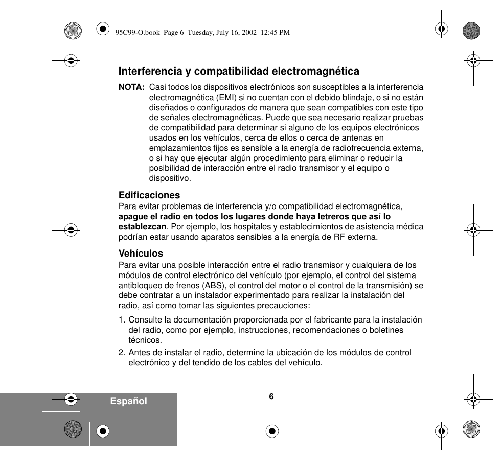 6EspañolInterferencia y compatibilidad electromagnéticaNOTA: Casi todos los dispositivos electrónicos son susceptibles a la interferencia electromagnética (EMI) si no cuentan con el debido blindaje, o si no están diseñados o configurados de manera que sean compatibles con este tipo de señales electromagnéticas. Puede que sea necesario realizar pruebas de compatibilidad para determinar si alguno de los equipos electrónicos usados en los vehículos, cerca de ellos o cerca de antenas en emplazamientos fijos es sensible a la energía de radiofrecuencia externa, o si hay que ejecutar algún procedimiento para eliminar o reducir la posibilidad de interacción entre el radio transmisor y el equipo o dispositivo.EdificacionesPara evitar problemas de interferencia y/o compatibilidad electromagnética, apague el radio en todos los lugares donde haya letreros que así lo establezcan. Por ejemplo, los hospitales y establecimientos de asistencia médica podrían estar usando aparatos sensibles a la energía de RF externa.VehículosPara evitar una posible interacción entre el radio transmisor y cualquiera de los módulos de control electrónico del vehículo (por ejemplo, el control del sistema antibloqueo de frenos (ABS), el control del motor o el control de la transmisión) se debe contratar a un instalador experimentado para realizar la instalación del radio, así como tomar las siguientes precauciones: 1. Consulte la documentación proporcionada por el fabricante para la instalación del radio, como por ejemplo, instrucciones, recomendaciones o boletines técnicos. 2. Antes de instalar el radio, determine la ubicación de los módulos de control electrónico y del tendido de los cables del vehículo.95C99-O.book  Page 6  Tuesday, July 16, 2002  12:45 PM