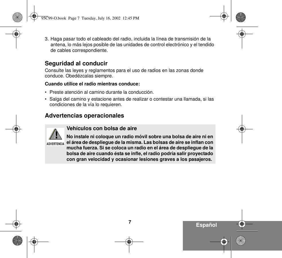 7Español3. Haga pasar todo el cableado del radio, incluida la línea de transmisión de la antena, lo más lejos posible de las unidades de control electrónico y el tendido de cables correspondiente.Seguridad al conducirConsulte las leyes y reglamentos para el uso de radios en las zonas donde conduce. Obedézcalas siempre.Cuando utilice el radio mientras conduce:• Preste atención al camino durante la conducción.• Salga del camino y estacione antes de realizar o contestar una llamada, si las condiciones de la vía lo requieren.Advertencias operacionalesVehículos con bolsa de aireNo instale ni coloque un radio móvil sobre una bolsa de aire ni en el área de despliegue de la misma. Las bolsas de aire se inflan con mucha fuerza. Si se coloca un radio en el área de despliegue de la bolsa de aire cuando ésta se infle, el radio podría salir proyectado con gran velocidad y ocasionar lesiones graves a los pasajeros.!ADVERTENCIA!95C99-O.book  Page 7  Tuesday, July 16, 2002  12:45 PM