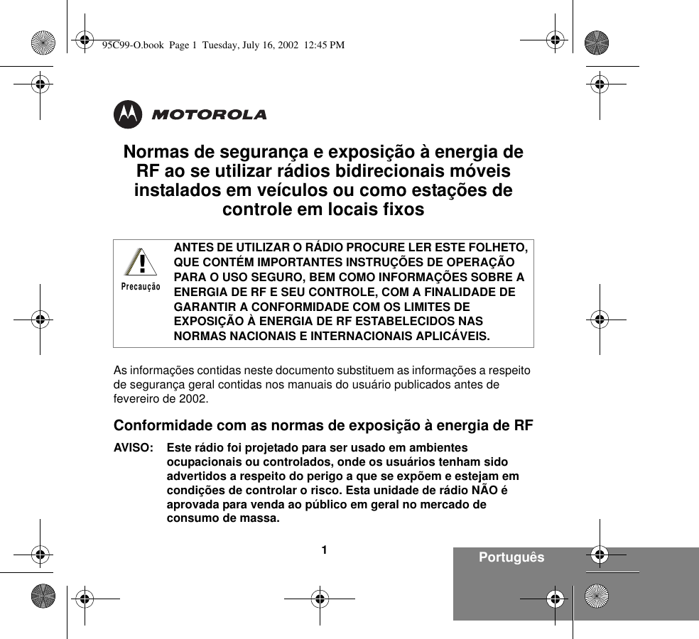 Português1Normas de segurança e exposição à energia de RF ao se utilizar rádios bidirecionais móveis instalados em veículos ou como estações de controle em locais fixosAs informações contidas neste documento substituem as informações a respeito de segurança geral contidas nos manuais do usuário publicados antes de fevereiro de 2002.Conformidade com as normas de exposição à energia de RFAVISO: Este rádio foi projetado para ser usado em ambientes ocupacionais ou controlados, onde os usuários tenham sido advertidos a respeito do perigo a que se expõem e estejam em condições de controlar o risco. Esta unidade de rádio NÃO é aprovada para venda ao público em geral no mercado de consumo de massa.ANTES DE UTILIZAR O RÁDIO PROCURE LER ESTE FOLHETO, QUE CONTÉM IMPORTANTES INSTRUÇÕES DE OPERAÇÃO PARA O USO SEGURO, BEM COMO INFORMAÇÕES SOBRE A ENERGIA DE RF E SEU CONTROLE, COM A FINALIDADE DE GARANTIR A CONFORMIDADE COM OS LIMITES DE EXPOSIÇÃO À ENERGIA DE RF ESTABELECIDOS NAS NORMAS NACIONAIS E INTERNACIONAIS APLICÁVEIS.!Precaução95C99-O.book  Page 1  Tuesday, July 16, 2002  12:45 PM