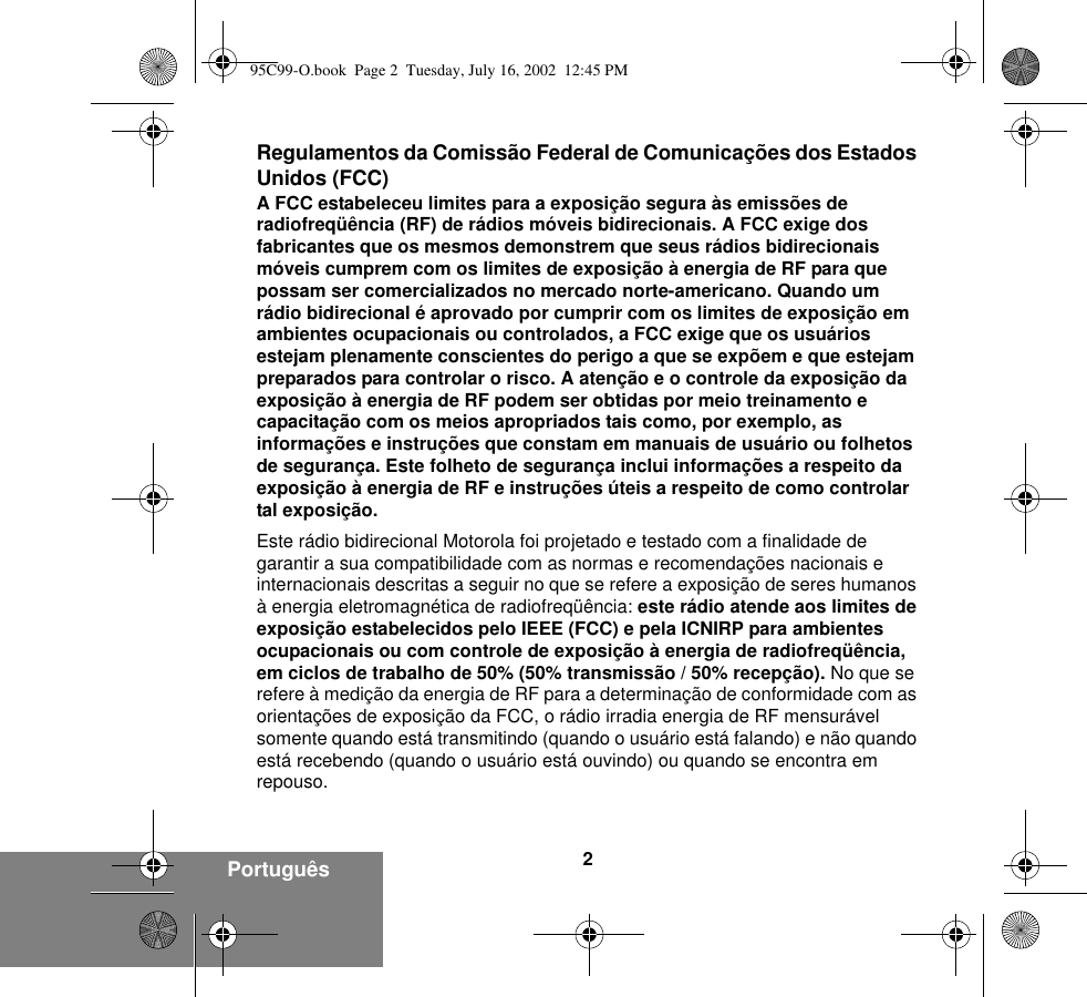 2Português Regulamentos da Comissão Federal de Comunicações dos Estados Unidos (FCC)A FCC estabeleceu limites para a exposição segura às emissões de radiofreqüência (RF) de rádios móveis bidirecionais. A FCC exige dos fabricantes que os mesmos demonstrem que seus rádios bidirecionais móveis cumprem com os limites de exposição à energia de RF para que possam ser comercializados no mercado norte-americano. Quando um rádio bidirecional é aprovado por cumprir com os limites de exposição em ambientes ocupacionais ou controlados, a FCC exige que os usuários estejam plenamente conscientes do perigo a que se expõem e que estejam preparados para controlar o risco. A atenção e o controle da exposição da exposição à energia de RF podem ser obtidas por meio treinamento e capacitação com os meios apropriados tais como, por exemplo, as informações e instruções que constam em manuais de usuário ou folhetos de segurança. Este folheto de segurança inclui informações a respeito da exposição à energia de RF e instruções úteis a respeito de como controlar tal exposição. Este rádio bidirecional Motorola foi projetado e testado com a finalidade de garantir a sua compatibilidade com as normas e recomendações nacionais e internacionais descritas a seguir no que se refere a exposição de seres humanos à energia eletromagnética de radiofreqüência: este rádio atende aos limites de exposição estabelecidos pelo IEEE (FCC) e pela ICNIRP para ambientes ocupacionais ou com controle de exposição à energia de radiofreqüência, em ciclos de trabalho de 50% (50% transmissão / 50% recepção). No que se refere à medição da energia de RF para a determinação de conformidade com as orientações de exposição da FCC, o rádio irradia energia de RF mensurável somente quando está transmitindo (quando o usuário está falando) e não quando está recebendo (quando o usuário está ouvindo) ou quando se encontra em repouso.95C99-O.book  Page 2  Tuesday, July 16, 2002  12:45 PM