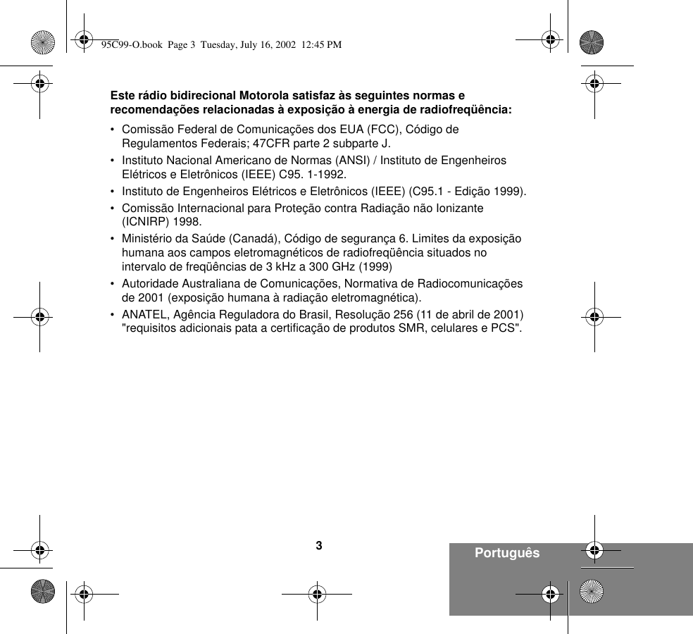 3PortuguêsEste rádio bidirecional Motorola satisfaz às seguintes normas e recomendações relacionadas à exposição à energia de radiofreqüência:• Comissão Federal de Comunicações dos EUA (FCC), Código de Regulamentos Federais; 47CFR parte 2 subparte J.• Instituto Nacional Americano de Normas (ANSI) / Instituto de Engenheiros Elétricos e Eletrônicos (IEEE) C95. 1-1992.• Instituto de Engenheiros Elétricos e Eletrônicos (IEEE) (C95.1 - Edição 1999).• Comissão Internacional para Proteção contra Radiação não Ionizante (ICNIRP) 1998.• Ministério da Saúde (Canadá), Código de segurança 6. Limites da exposição humana aos campos eletromagnéticos de radiofreqüência situados no intervalo de freqüências de 3 kHz a 300 GHz (1999)• Autoridade Australiana de Comunicações, Normativa de Radiocomunicações de 2001 (exposição humana à radiação eletromagnética).• ANATEL, Agência Reguladora do Brasil, Resolução 256 (11 de abril de 2001) &quot;requisitos adicionais pata a certificação de produtos SMR, celulares e PCS&quot;.95C99-O.book  Page 3  Tuesday, July 16, 2002  12:45 PM