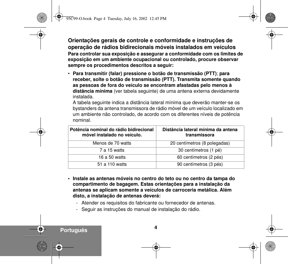 4Português Orientações gerais de controle e conformidade e instruções de operação de rádios bidirecionais móveis instalados em veículosPara controlar sua exposição e assegurar a conformidade com os limites de exposição em um ambiente ocupacional ou controlado, procure observar sempre os procedimentos descritos a seguir:•Para transmitir (falar) pressione o botão de transmissão (PTT); para receber, solte o botão de transmissão (PTT). Transmita somente quando as pessoas de fora do veículo se encontram afastadas pelo menos à distância mínima (ver tabela seguinte) de uma antena externa devidamente instalada.A tabela seguinte indica a distância lateral mínima que deverão manter-se os bystanders da antena transmissora de rádio móvel de um veículo localizado em um ambiente não controlado, de acordo com os diferentes níveis de potência nominal.• Instale as antenas móveis no centro do teto ou no centro da tampa do compartimento de bagagem. Estas orientações para a instalação da antenas se aplicam somente a veículos de carroceria metálica. Além disto, a instalação de antenas deverá:- Atender os requisitos do fabricante ou fornecedor de antenas.- Seguir as instruções do manual de instalação do rádio.Potência nominal do rádio bidirecional móvel instalado no veículo. Distância lateral mínima da antena transmissoraMenos de 70 watts 20 centímetros (8 polegadas)7 a 15 watts 30 centímetros (1 pé)16 a 50 watts 60 centímetros (2 pés)51 a 110 watts 90 centímetros (3 pés)95C99-O.book  Page 4  Tuesday, July 16, 2002  12:45 PM