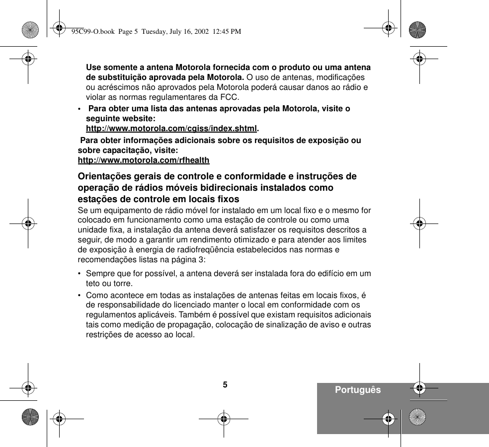 5PortuguêsUse somente a antena Motorola fornecida com o produto ou uma antena de substituição aprovada pela Motorola. O uso de antenas, modificações ou acréscimos não aprovados pela Motorola poderá causar danos ao rádio e violar as normas regulamentares da FCC.•  Para obter uma lista das antenas aprovadas pela Motorola, visite o seguinte website:http://www.motorola.com/cgiss/index.shtml. Para obter informações adicionais sobre os requisitos de exposição ou sobre capacitação, visite:http://www.motorola.com/rfhealthOrientações gerais de controle e conformidade e instruções de operação de rádios móveis bidirecionais instalados como estações de controle em locais fixosSe um equipamento de rádio móvel for instalado em um local fixo e o mesmo for colocado em funcionamento como uma estação de controle ou como uma unidade fixa, a instalação da antena deverá satisfazer os requisitos descritos a seguir, de modo a garantir um rendimento otimizado e para atender aos limites de exposição à energia de radiofreqüência estabelecidos nas normas e recomendações listas na página 3:• Sempre que for possível, a antena deverá ser instalada fora do edifício em um teto ou torre. • Como acontece em todas as instalações de antenas feitas em locais fixos, é de responsabilidade do licenciado manter o local em conformidade com os regulamentos aplicáveis. Também é possível que existam requisitos adicionais tais como medição de propagação, colocação de sinalização de aviso e outras restrições de acesso ao local.95C99-O.book  Page 5  Tuesday, July 16, 2002  12:45 PM