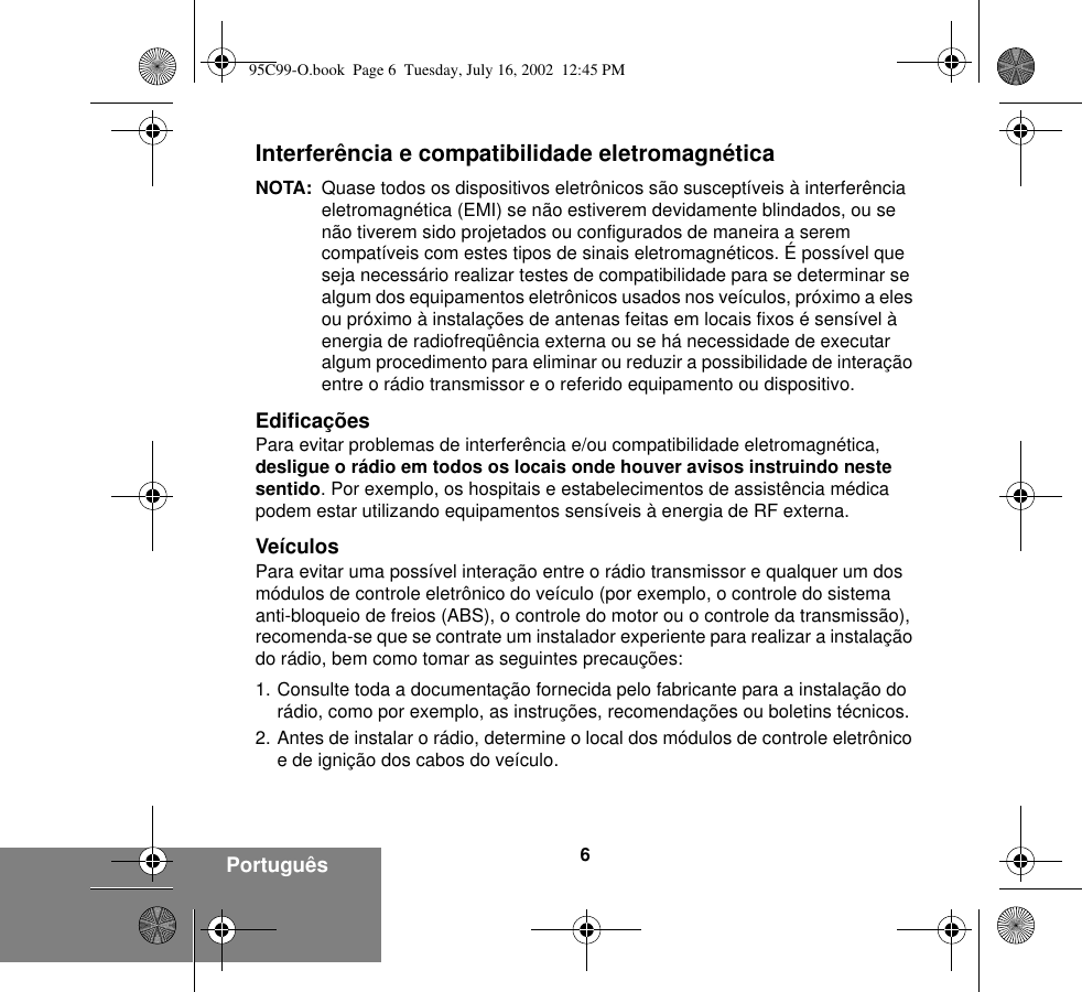 6Português Interferência e compatibilidade eletromagnéticaNOTA: Quase todos os dispositivos eletrônicos são susceptíveis à interferência eletromagnética (EMI) se não estiverem devidamente blindados, ou se não tiverem sido projetados ou configurados de maneira a serem compatíveis com estes tipos de sinais eletromagnéticos. É possível que seja necessário realizar testes de compatibilidade para se determinar se algum dos equipamentos eletrônicos usados nos veículos, próximo a eles ou próximo à instalações de antenas feitas em locais fixos é sensível à energia de radiofreqüência externa ou se há necessidade de executar algum procedimento para eliminar ou reduzir a possibilidade de interação entre o rádio transmissor e o referido equipamento ou dispositivo.EdificaçõesPara evitar problemas de interferência e/ou compatibilidade eletromagnética, desligue o rádio em todos os locais onde houver avisos instruindo neste sentido. Por exemplo, os hospitais e estabelecimentos de assistência médica podem estar utilizando equipamentos sensíveis à energia de RF externa.VeículosPara evitar uma possível interação entre o rádio transmissor e qualquer um dos módulos de controle eletrônico do veículo (por exemplo, o controle do sistema anti-bloqueio de freios (ABS), o controle do motor ou o controle da transmissão), recomenda-se que se contrate um instalador experiente para realizar a instalação do rádio, bem como tomar as seguintes precauções: 1. Consulte toda a documentação fornecida pelo fabricante para a instalação do rádio, como por exemplo, as instruções, recomendações ou boletins técnicos. 2. Antes de instalar o rádio, determine o local dos módulos de controle eletrônico e de ignição dos cabos do veículo.95C99-O.book  Page 6  Tuesday, July 16, 2002  12:45 PM