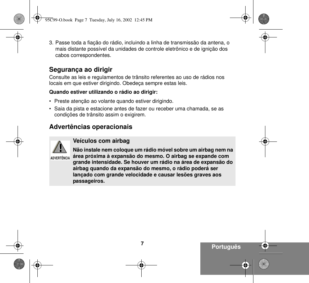 7Português3. Passe toda a fiação do rádio, incluindo a linha de transmissão da antena, o mais distante possível da unidades de controle eletrônico e de ignição dos cabos correspondentes.Segurança ao dirigirConsulte as leis e regulamentos de trânsito referentes ao uso de rádios nos locais em que estiver dirigindo. Obedeça sempre estas leis.Quando estiver utilizando o rádio ao dirigir:• Preste atenção ao volante quando estiver dirigindo.• Saia da pista e estacione antes de fazer ou receber uma chamada, se as condições de trânsito assim o exigirem.Advertências operacionaisVeículos com airbagNão instale nem coloque um rádio móvel sobre um airbag nem na área próxima à expansão do mesmo. O airbag se expande com grande intensidade. Se houver um rádio na área de expansão do airbag quando da expansão do mesmo, o rádio poderá ser lançado com grande velocidade e causar lesões graves aos passageiros.!ADVERTÊNCIA!95C99-O.book  Page 7  Tuesday, July 16, 2002  12:45 PM