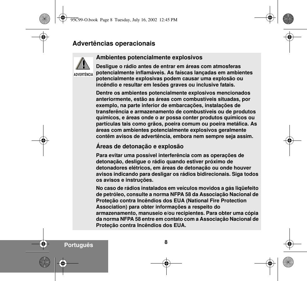 8Português Advertências operacionaisAmbientes potencialmente explosivosDesligue o rádio antes de entrar em áreas com atmosferas potencialmente inflamáveis. As faíscas lançadas em ambientes potencialmente explosivas podem causar uma explosão ou incêndio e resultar em lesões graves ou inclusive fatais.Dentre os ambientes potencialmente explosivos mencionados anteriormente, estão as áreas com combustíveis situadas, por exemplo, na parte inferior de embarcações, instalações de transferência e armazenamento de combustíveis ou de produtos químicos, e áreas onde o ar possa conter produtos químicos ou partículas tais como grãos, poeira comum ou poeira metálica. As áreas com ambientes potencialmente explosivos geralmente contêm avisos de advertência, embora nem sempre seja assim.Áreas de detonação e explosãoPara evitar uma possível interferência com as operações de detonação, desligue o rádio quando estiver próximo de detonadores elétricos, em áreas de detonação ou onde houver avisos indicando para desligar os rádios bidirecionais. Siga todos os avisos e instruções.No caso de rádios instalados em veículos movidos a gás liqüefeito de petróleo, consulte a norma NFPA 58 da Associação Nacional de Proteção contra Incêndios dos EUA (National Fire Protection Association) para obter informações a respeito do armazenamento, manuseio e/ou recipientes. Para obter uma cópia da norma NFPA 58 entre em contato com a Associação Nacional de Proteção contra Incêndios dos EUA.!ADVERTÊNCIA!95C99-O.book  Page 8  Tuesday, July 16, 2002  12:45 PM