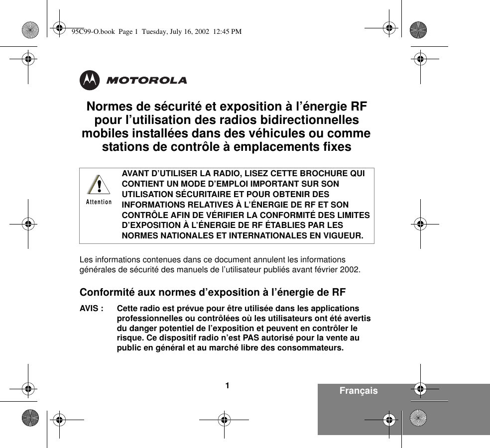 Français1Normes de sécurité et exposition à l’énergie RF pour l’utilisation des radios bidirectionnelles mobiles installées dans des véhicules ou comme stations de contrôle à emplacements fixes Les informations contenues dans ce document annulent les informations générales de sécurité des manuels de l’utilisateur publiés avant février 2002.Conformité aux normes d’exposition à l’énergie de RF AVIS : Cette radio est prévue pour être utilisée dans les applications professionnelles ou contrôlées où les utilisateurs ont été avertis du danger potentiel de l’exposition et peuvent en contrôler le risque. Ce dispositif radio n’est PAS autorisé pour la vente au public en général et au marché libre des consommateurs.AVANT D’UTILISER LA RADIO, LISEZ CETTE BROCHURE QUI CONTIENT UN MODE D’EMPLOI IMPORTANT SUR SON UTILISATION SÉCURITAIRE ET POUR OBTENIR DES INFORMATIONS RELATIVES À L’ÉNERGIE DE RF ET SON CONTRÔLE AFIN DE VÉRIFIER LA CONFORMITÉ DES LIMITES D’EXPOSITION À L’ÉNERGIE DE RF ÉTABLIES PAR LES NORMES NATIONALES ET INTERNATIONALES EN VIGUEUR.!Attention95C99-O.book  Page 1  Tuesday, July 16, 2002  12:45 PM