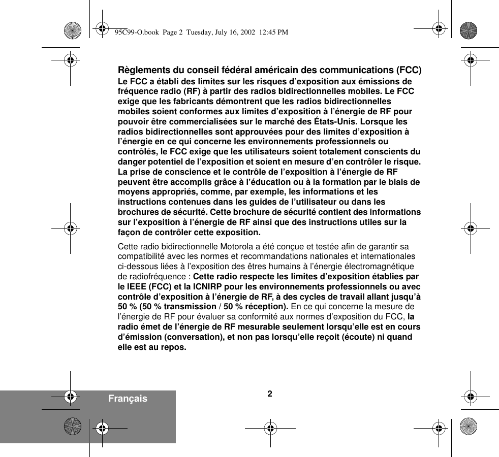 2FrançaisRèglements du conseil fédéral américain des communications (FCC)Le FCC a établi des limites sur les risques d’exposition aux émissions de fréquence radio (RF) à partir des radios bidirectionnelles mobiles. Le FCC exige que les fabricants démontrent que les radios bidirectionnelles mobiles soient conformes aux limites d’exposition à l’énergie de RF pour pouvoir être commercialisées sur le marché des États-Unis. Lorsque les radios bidirectionnelles sont approuvées pour des limites d’exposition à l’énergie en ce qui concerne les environnements professionnels ou contrôlés, le FCC exige que les utilisateurs soient totalement conscients du danger potentiel de l’exposition et soient en mesure d’en contrôler le risque. La prise de conscience et le contrôle de l’exposition à l’énergie de RF peuvent être accomplis grâce à l’éducation ou à la formation par le biais de moyens appropriés, comme, par exemple, les informations et les instructions contenues dans les guides de l’utilisateur ou dans les brochures de sécurité. Cette brochure de sécurité contient des informations sur l’exposition à l’énergie de RF ainsi que des instructions utiles sur la façon de contrôler cette exposition. Cette radio bidirectionnelle Motorola a été conçue et testée afin de garantir sa compatibilité avec les normes et recommandations nationales et internationales ci-dessous liées à l’exposition des êtres humains à l’énergie électromagnétique de radiofréquence : Cette radio respecte les limites d’exposition établies par le IEEE (FCC) et la ICNIRP pour les environnements professionnels ou avec contrôle d’exposition à l’énergie de RF, à des cycles de travail allant jusqu’à 50 % (50 % transmission / 50 % réception). En ce qui concerne la mesure de l’énergie de RF pour évaluer sa conformité aux normes d’exposition du FCC, la radio émet de l’énergie de RF mesurable seulement lorsqu’elle est en cours d’émission (conversation), et non pas lorsqu’elle reçoit (écoute) ni quand elle est au repos.95C99-O.book  Page 2  Tuesday, July 16, 2002  12:45 PM