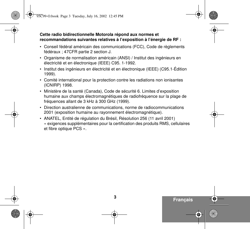 3FrançaisCette radio bidirectionnelle Motorola répond aux normes et recommandations suivantes relatives à l’exposition à l’énergie de RF :• Conseil fédéral américain des communications (FCC), Code de règlements fédéraux ; 47CFR partie 2 section J.• Organisme de normalisation américain (ANSI) / Institut des ingénieurs en électricité et en électronique (IEEE) C95. 1-1992.• Institut des ingénieurs en électricité et en électronique (IEEE) (C95.1-Édition 1999).• Comité international pour la protection contre les radiations non ionisantes (ICNIRP) 1998.• Ministère de la santé (Canada), Code de sécurité 6. Limites d’exposition humaine aux champs électromagnétiques de radiofréquence sur la plage de fréquences allant de 3 kHz à 300 GHz (1999).• Direction australienne de communications, norme de radiocommunications 2001 (exposition humaine au rayonnement électromagnétique).• ANATEL, Entité de régulation du Brésil, Résolution 256 (11 avril 2001) « exigences supplémentaires pour la certification des produits RMS, cellulaires et fibre optique PCS ».95C99-O.book  Page 3  Tuesday, July 16, 2002  12:45 PM