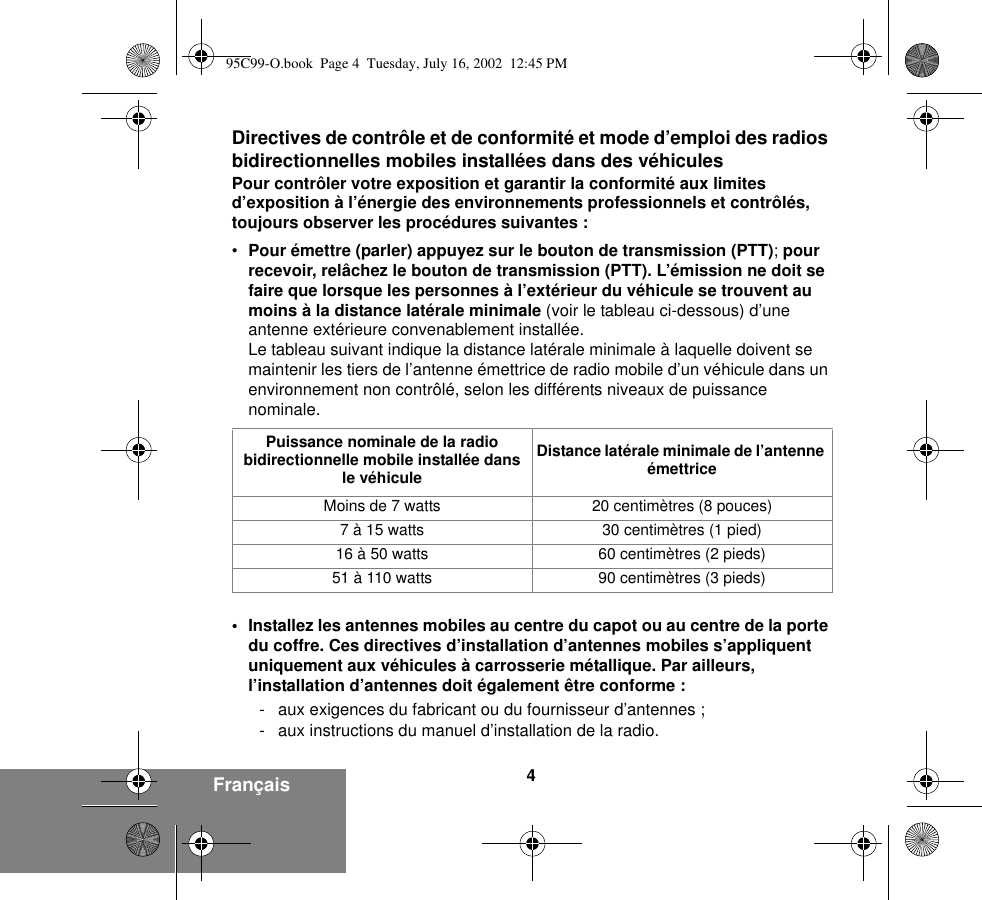 4FrançaisDirectives de contrôle et de conformité et mode d’emploi des radios bidirectionnelles mobiles installées dans des véhiculesPour contrôler votre exposition et garantir la conformité aux limites d’exposition à l’énergie des environnements professionnels et contrôlés, toujours observer les procédures suivantes :•Pour émettre (parler) appuyez sur le bouton de transmission (PTT); pour recevoir, relâchez le bouton de transmission (PTT). L’émission ne doit se faire que lorsque les personnes à l’extérieur du véhicule se trouvent au moins à la distance latérale minimale (voir le tableau ci-dessous) d’une antenne extérieure convenablement installée.Le tableau suivant indique la distance latérale minimale à laquelle doivent se maintenir les tiers de l’antenne émettrice de radio mobile d’un véhicule dans un environnement non contrôlé, selon les différents niveaux de puissance nominale.• Installez les antennes mobiles au centre du capot ou au centre de la porte du coffre. Ces directives d’installation d’antennes mobiles s’appliquent uniquement aux véhicules à carrosserie métallique. Par ailleurs, l’installation d’antennes doit également être conforme :- aux exigences du fabricant ou du fournisseur d’antennes ;- aux instructions du manuel d’installation de la radio.Puissance nominale de la radio bidirectionnelle mobile installée dans le véhiculeDistance latérale minimale de l’antenne émettriceMoins de 7 watts 20 centimètres (8 pouces)7 à 15 watts 30 centimètres (1 pied)16 à 50 watts 60 centimètres (2 pieds)51 à 110 watts 90 centimètres (3 pieds)95C99-O.book  Page 4  Tuesday, July 16, 2002  12:45 PM