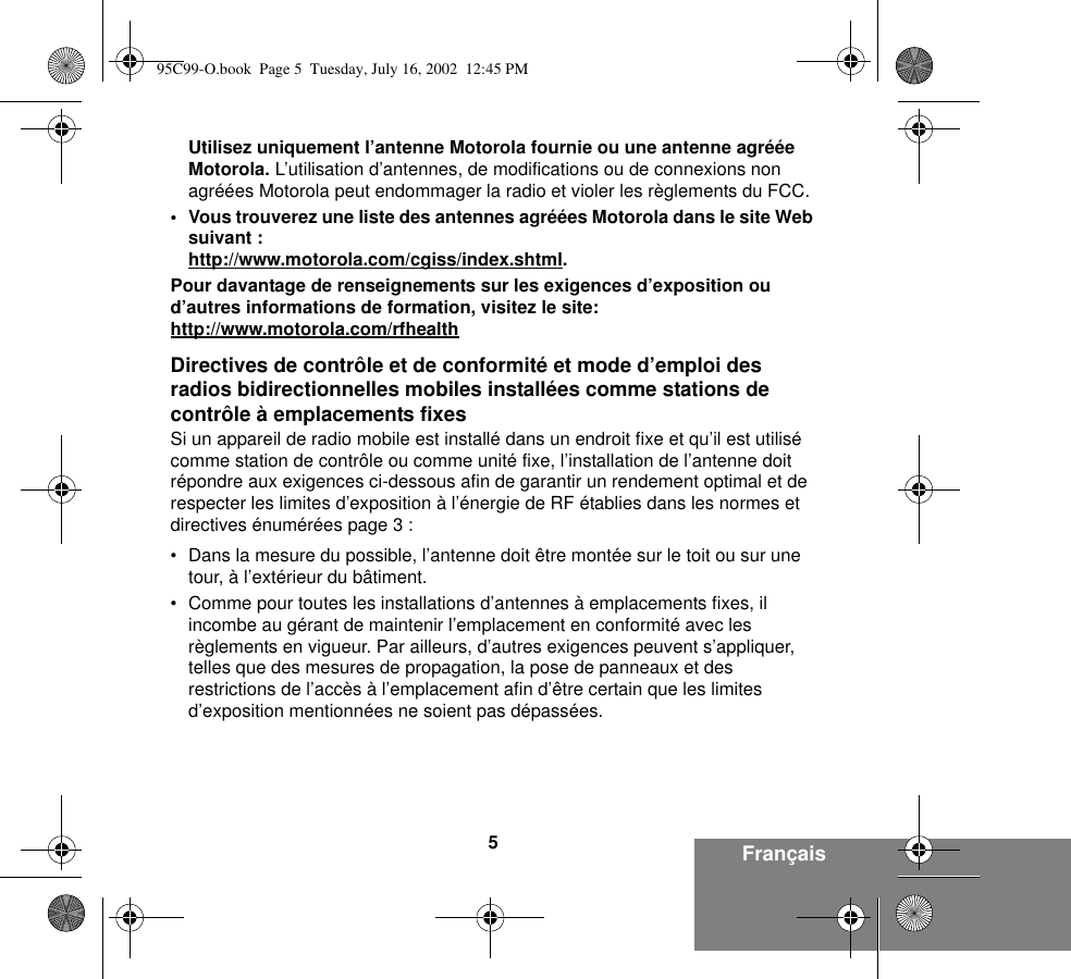 5FrançaisUtilisez uniquement l’antenne Motorola fournie ou une antenne agréée Motorola. L’utilisation d’antennes, de modifications ou de connexions non agréées Motorola peut endommager la radio et violer les règlements du FCC.• Vous trouverez une liste des antennes agréées Motorola dans le site Web suivant :http://www.motorola.com/cgiss/index.shtml.Pour davantage de renseignements sur les exigences d’exposition ou d’autres informations de formation, visitez le site:http://www.motorola.com/rfhealthDirectives de contrôle et de conformité et mode d’emploi des radios bidirectionnelles mobiles installées comme stations de contrôle à emplacements fixesSi un appareil de radio mobile est installé dans un endroit fixe et qu’il est utilisé comme station de contrôle ou comme unité fixe, l’installation de l’antenne doit répondre aux exigences ci-dessous afin de garantir un rendement optimal et de respecter les limites d’exposition à l’énergie de RF établies dans les normes et directives énumérées page 3 :• Dans la mesure du possible, l’antenne doit être montée sur le toit ou sur une tour, à l’extérieur du bâtiment. • Comme pour toutes les installations d’antennes à emplacements fixes, il incombe au gérant de maintenir l’emplacement en conformité avec les règlements en vigueur. Par ailleurs, d’autres exigences peuvent s’appliquer, telles que des mesures de propagation, la pose de panneaux et des restrictions de l’accès à l’emplacement afin d’être certain que les limites d’exposition mentionnées ne soient pas dépassées.95C99-O.book  Page 5  Tuesday, July 16, 2002  12:45 PM