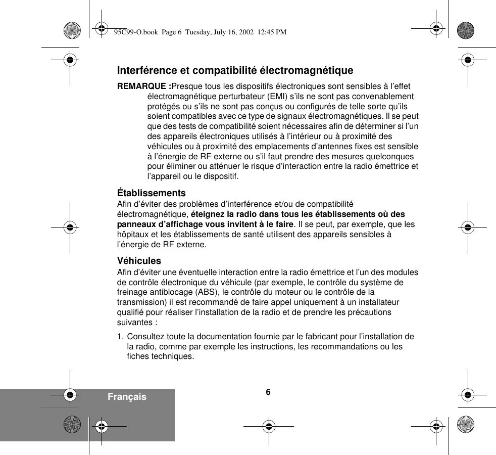 6FrançaisInterférence et compatibilité électromagnétiqueREMARQUE :Presque tous les dispositifs électroniques sont sensibles à l’effet électromagnétique perturbateur (EMI) s’ils ne sont pas convenablement protégés ou s’ils ne sont pas conçus ou configurés de telle sorte qu’ils soient compatibles avec ce type de signaux électromagnétiques. Il se peut que des tests de compatibilité soient nécessaires afin de déterminer si l’un des appareils électroniques utilisés à l’intérieur ou à proximité des véhicules ou à proximité des emplacements d’antennes fixes est sensible à l’énergie de RF externe ou s’il faut prendre des mesures quelconques pour éliminer ou atténuer le risque d’interaction entre la radio émettrice et l’appareil ou le dispositif.ÉtablissementsAfin d’éviter des problèmes d’interférence et/ou de compatibilité électromagnétique, éteignez la radio dans tous les établissements où des panneaux d’affichage vous invitent à le faire. Il se peut, par exemple, que les hôpitaux et les établissements de santé utilisent des appareils sensibles à l’énergie de RF externe.VéhiculesAfin d’éviter une éventuelle interaction entre la radio émettrice et l’un des modules de contrôle électronique du véhicule (par exemple, le contrôle du système de freinage antiblocage (ABS), le contrôle du moteur ou le contrôle de la transmission) il est recommandé de faire appel uniquement à un installateur qualifié pour réaliser l’installation de la radio et de prendre les précautions suivantes : 1. Consultez toute la documentation fournie par le fabricant pour l’installation de la radio, comme par exemple les instructions, les recommandations ou les fiches techniques. 95C99-O.book  Page 6  Tuesday, July 16, 2002  12:45 PM