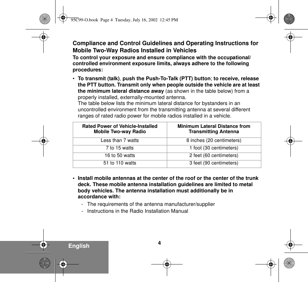 4EnglishCompliance and Control Guidelines and Operating Instructions for Mobile Two-Way Radios Installed in VehiclesTo control your exposure and ensure compliance with the occupational/controlled environment exposure limits, always adhere to the following procedures:•To transmit (talk), push the Push-To-Talk (PTT) button; to receive, release the PTT button. Transmit only when people outside the vehicle are at least the minimum lateral distance away (as shown in the table below) from a properly installed, externally-mounted antenna.The table below lists the minimum lateral distance for bystanders in an uncontrolled environment from the transmitting antenna at several different ranges of rated radio power for mobile radios installed in a vehicle.• Install mobile antennas at the center of the roof or the center of the trunk deck. These mobile antenna installation guidelines are limited to metal body vehicles. The antenna installation must additionally be in accordance with:- The requirements of the antenna manufacturer/supplier- Instructions in the Radio Installation ManualRated Power of Vehicle-Installed Mobile Two-way Radio Minimum Lateral Distance from Transmitting AntennaLess than 7 watts 8 inches (20 centimeters)7 to 15 watts 1 foot (30 centimeters)16 to 50 watts 2 feet (60 centimeters)51 to 110 watts 3 feet (90 centimeters)95C99-O.book  Page 4  Tuesday, July 16, 2002  12:45 PM