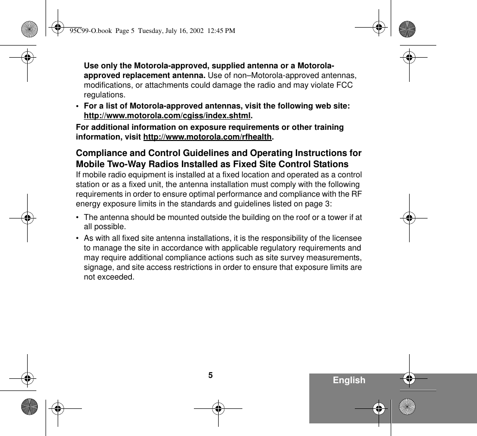 5EnglishUse only the Motorola-approved, supplied antenna or a Motorola-approved replacement antenna. Use of non–Motorola-approved antennas, modifications, or attachments could damage the radio and may violate FCC regulations.• For a list of Motorola-approved antennas, visit the following web site:http://www.motorola.com/cgiss/index.shtml.For additional information on exposure requirements or other training information, visit http://www.motorola.com/rfhealth.Compliance and Control Guidelines and Operating Instructions for Mobile Two-Way Radios Installed as Fixed Site Control StationsIf mobile radio equipment is installed at a fixed location and operated as a control station or as a fixed unit, the antenna installation must comply with the following requirements in order to ensure optimal performance and compliance with the RF energy exposure limits in the standards and guidelines listed on page 3:• The antenna should be mounted outside the building on the roof or a tower if at all possible. • As with all fixed site antenna installations, it is the responsibility of the licensee to manage the site in accordance with applicable regulatory requirements and may require additional compliance actions such as site survey measurements, signage, and site access restrictions in order to ensure that exposure limits are not exceeded.95C99-O.book  Page 5  Tuesday, July 16, 2002  12:45 PM