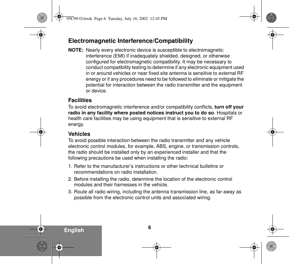 6EnglishElectromagnetic Interference/CompatibilityNOTE: Nearly every electronic device is susceptible to electromagnetic interference (EMI) if inadequately shielded, designed, or otherwise configured for electromagnetic compatibility. It may be necessary to conduct compatibility testing to determine if any electronic equipment used in or around vehicles or near fixed site antenna is sensitive to external RF energy or if any procedures need to be followed to eliminate or mitigate the potential for interaction between the radio transmitter and the equipment or device.FacilitiesTo avoid electromagnetic interference and/or compatibility conflicts, turn off your radio in any facility where posted notices instruct you to do so. Hospitals or health care facilities may be using equipment that is sensitive to external RF energy.VehiclesTo avoid possible interaction between the radio transmitter and any vehicle electronic control modules, for example, ABS, engine, or transmission controls, the radio should be installed only by an experienced installer and that the following precautions be used when installing the radio: 1. Refer to the manufacturer’s instructions or other technical bulletins or recommendations on radio installation. 2. Before installing the radio, determine the location of the electronic control modules and their harnesses in the vehicle.3. Route all radio wiring, including the antenna transmission line, as far away as possible from the electronic control units and associated wiring.95C99-O.book  Page 6  Tuesday, July 16, 2002  12:45 PM