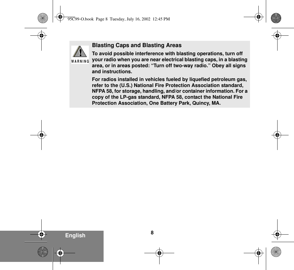 8EnglishBlasting Caps and Blasting AreasTo avoid possible interference with blasting operations, turn off your radio when you are near electrical blasting caps, in a blasting area, or in areas posted: “Turn off two-way radio.” Obey all signs and instructions.For radios installed in vehicles fueled by liquefied petroleum gas, refer to the (U.S.) National Fire Protection Association standard, NFPA 58, for storage, handling, and/or container information. For a copy of the LP-gas standard, NFPA 58, contact the National Fire Protection Association, One Battery Park, Quincy, MA.!W A R N I N G!95C99-O.book  Page 8  Tuesday, July 16, 2002  12:45 PM