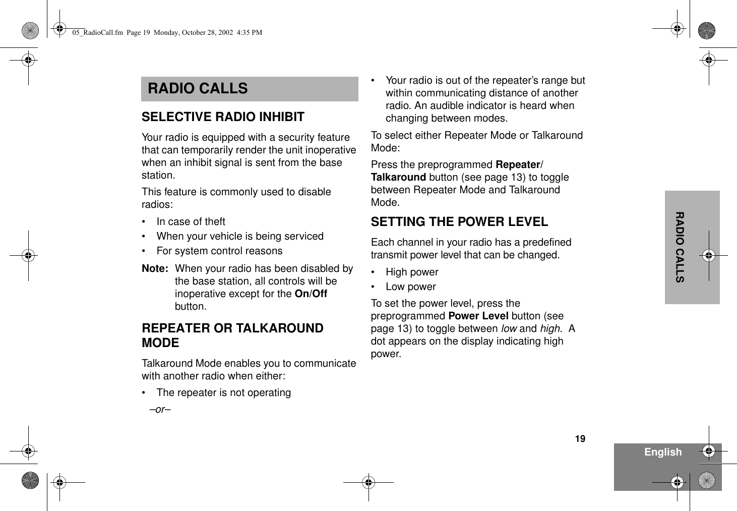 19EnglishRADIO CALLSRADIO CALLSSELECTIVE RADIO INHIBITYour radio is equipped with a security feature that can temporarily render the unit inoperative when an inhibit signal is sent from the base station.This feature is commonly used to disable radios:• In case of theft• When your vehicle is being serviced• For system control reasonsNote: When your radio has been disabled by the base station, all controls will be inoperative except for the On/Off button.REPEATER OR TALKAROUND MODETalkaround Mode enables you to communicate with another radio when either:• The repeater is not operating–or–• Your radio is out of the repeater’s range but within communicating distance of another radio. An audible indicator is heard when changing between modes.To select either Repeater Mode or Talkaround Mode:Press the preprogrammed Repeater/Talkaround button (see page 13) to toggle between Repeater Mode and Talkaround Mode.SETTING THE POWER LEVELEach channel in your radio has a predefined transmit power level that can be changed.• High power•Low powerTo set the power level, press the preprogrammed Power Level button (see page 13) to toggle between low and high.  A dot appears on the display indicating high power.05_RadioCall.fm  Page 19  Monday, October 28, 2002  4:35 PM