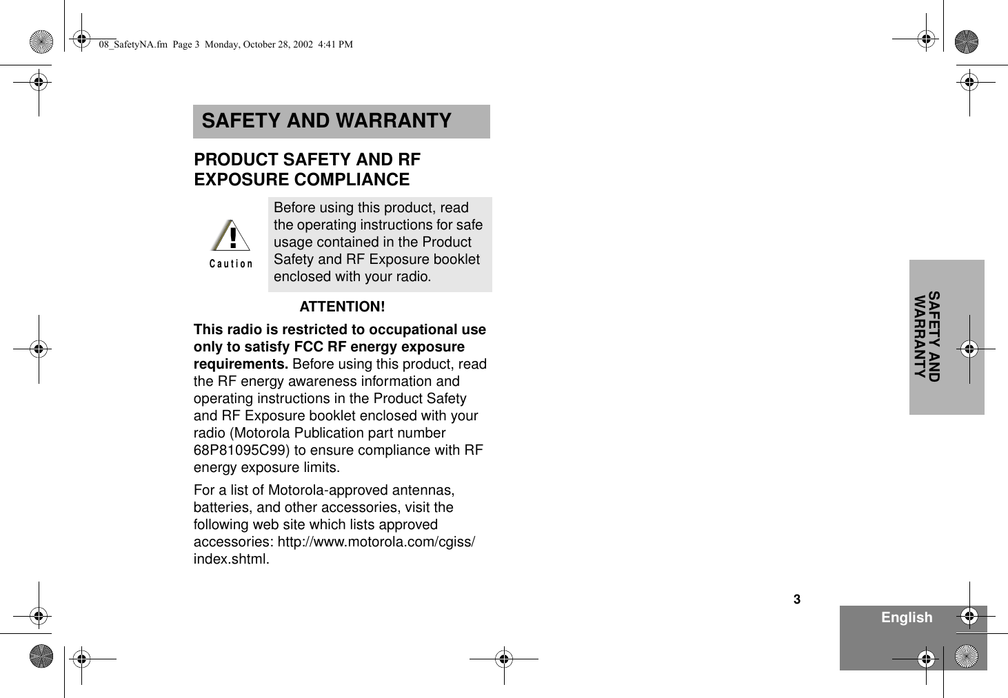 3EnglishSAFETY AND WARRANTYSAFETY AND WARRANTYPRODUCT SAFETY AND RF EXPOSURE COMPLIANCEATTENTION!  This radio is restricted to occupational use only to satisfy FCC RF energy exposure requirements. Before using this product, read the RF energy awareness information and operating instructions in the Product Safety and RF Exposure booklet enclosed with your radio (Motorola Publication part number 68P81095C99) to ensure compliance with RF energy exposure limits.  For a list of Motorola-approved antennas, batteries, and other accessories, visit the following web site which lists approved accessories: http://www.motorola.com/cgiss/index.shtml.Before using this product, read the operating instructions for safe usage contained in the Product Safety and RF Exposure booklet enclosed with your radio.!C a u t i o n08_SafetyNA.fm  Page 3  Monday, October 28, 2002  4:41 PM