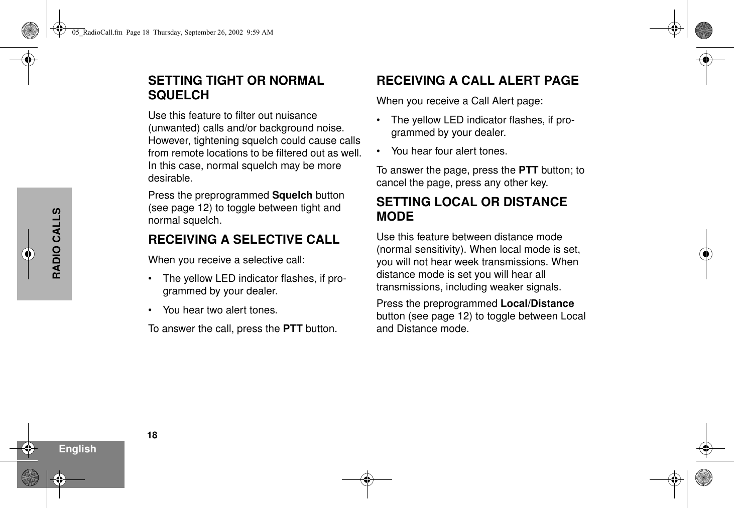 18EnglishRADIO CALLSSETTING TIGHT OR NORMAL SQUELCHUse this feature to filter out nuisance (unwanted) calls and/or background noise. However, tightening squelch could cause calls from remote locations to be filtered out as well. In this case, normal squelch may be more desirable.Press the preprogrammed Squelch button (see page 12) to toggle between tight and normal squelch.RECEIVING A SELECTIVE CALLWhen you receive a selective call:• The yellow LED indicator flashes, if pro-grammed by your dealer. • You hear two alert tones.To answer the call, press the PTT button.RECEIVING A CALL ALERT PAGEWhen you receive a Call Alert page:• The yellow LED indicator flashes, if pro-grammed by your dealer. • You hear four alert tones.To answer the page, press the PTT button; to cancel the page, press any other key.SETTING LOCAL OR DISTANCE MODEUse this feature between distance mode (normal sensitivity). When local mode is set, you will not hear week transmissions. When distance mode is set you will hear all transmissions, including weaker signals.Press the preprogrammed Local/Distance button (see page 12) to toggle between Local and Distance mode.05_RadioCall.fm  Page 18  Thursday, September 26, 2002  9:59 AM