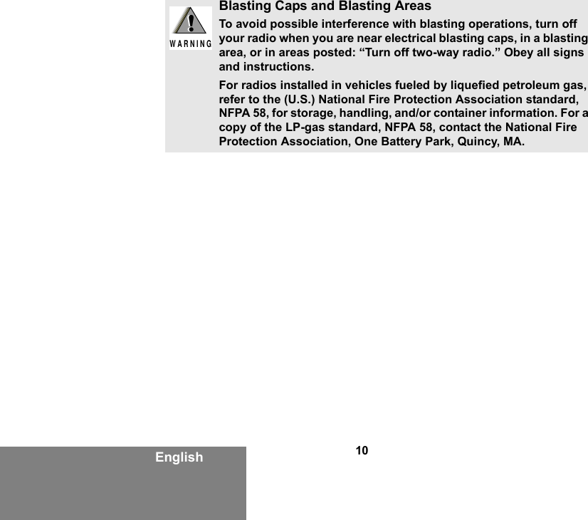 10EnglishBlasting Caps and Blasting AreasTo avoid possible interference with blasting operations, turn off your radio when you are near electrical blasting caps, in a blasting area, or in areas posted: “Turn off two-way radio.” Obey all signs and instructions.For radios installed in vehicles fueled by liquefied petroleum gas, refer to the (U.S.) National Fire Protection Association standard, NFPA 58, for storage, handling, and/or container information. For a copy of the LP-gas standard, NFPA 58, contact the National Fire Protection Association, One Battery Park, Quincy, MA.!W A R N I N G!