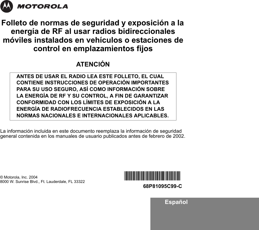 EspañolFolleto de normas de seguridad y exposición a la energía de RF al usar radios bidireccionales móviles instalados en vehículos o estaciones de control en emplazamientos fijosATENCIÓNLa información incluida en este documento reemplaza la información de seguridad general contenida en los manuales de usuario publicados antes de febrero de 2002.ANTES DE USAR EL RADIO LEA ESTE FOLLETO, EL CUAL CONTIENE INSTRUCCIONES DE OPERACIÓN IMPORTANTES PARA SU USO SEGURO, ASÍ COMO INFORMACIÓN SOBRE LA ENERGÍA DE RF Y SU CONTROL, A FIN DE GARANTIZAR CONFORMIDAD CON LOS LÍMITES DE EXPOSICIÓN A LA ENERGÍA DE RADIOFRECUENCIA ESTABLECIDOS EN LAS NORMAS NACIONALES E INTERNACIONALES APLICABLES.© Motorola, Inc. 20048000 W. Sunrise Blvd., Ft. Lauderdale, FL 33322 *6881095C99*68P81095C99-C