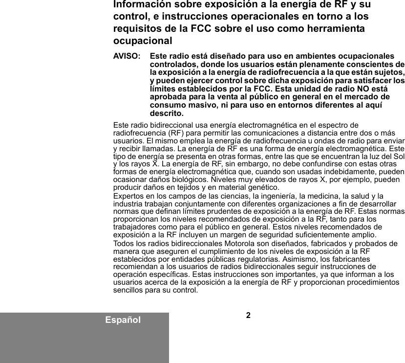 2EspañolInformación sobre exposición a la energía de RF y su control, e instrucciones operacionales en torno a los requisitos de la FCC sobre el uso como herramienta ocupacionalAVISO: Este radio está diseñado para uso en ambientes ocupacionales controlados, donde los usuarios están plenamente conscientes de la exposición a la energía de radiofrecuencia a la que están sujetos, y pueden ejercer control sobre dicha exposición para satisfacer los límites establecidos por la FCC. Esta unidad de radio NO está aprobada para la venta al público en general en el mercado de consumo masivo, ni para uso en entornos diferentes al aquí descrito.Este radio bidireccional usa energía electromagnética en el espectro de radiofrecuencia (RF) para permitir las comunicaciones a distancia entre dos o más usuarios. El mismo emplea la energía de radiofrecuencia u ondas de radio para enviar y recibir llamadas. La energía de RF es una forma de energía electromagnética. Este tipo de energía se presenta en otras formas, entre las que se encuentran la luz del Sol y los rayos X. La energía de RF, sin embargo, no debe confundirse con estas otras formas de energía electromagnética que, cuando son usadas indebidamente, pueden ocasionar daños biológicos. Niveles muy elevados de rayos X, por ejemplo, pueden producir daños en tejidos y en material genético.Expertos en los campos de las ciencias, la ingeniería, la medicina, la salud y la industria trabajan conjuntamente con diferentes organizaciones a fin de desarrollar normas que definan límites prudentes de exposición a la energía de RF. Estas normas proporcionan los niveles recomendados de exposición a la RF, tanto para los trabajadores como para el público en general. Estos niveles recomendados de exposición a la RF incluyen un margen de seguridad suficientemente amplio.Todos los radios bidireccionales Motorola son diseñados, fabricados y probados de manera que aseguren el cumplimiento de los niveles de exposición a la RF establecidos por entidades públicas regulatorias. Asimismo, los fabricantes recomiendan a los usuarios de radios bidireccionales seguir instrucciones de operación específicas. Estas instrucciones son importantes, ya que informan a los usuarios acerca de la exposición a la energía de RF y proporcionan procedimientos sencillos para su control.