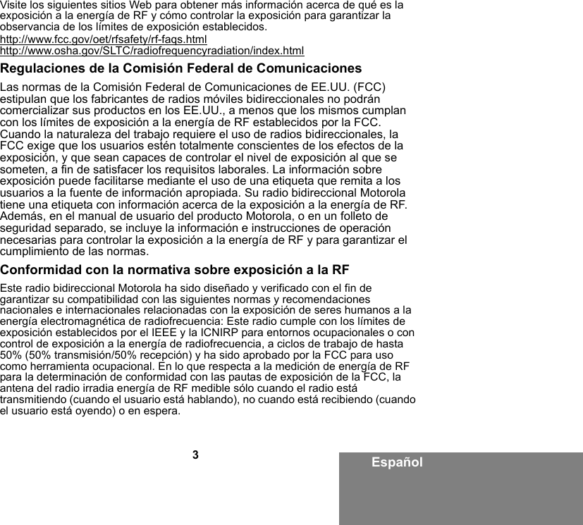 3EspañolVisite los siguientes sitios Web para obtener más información acerca de qué es la exposición a la energía de RF y cómo controlar la exposición para garantizar la observancia de los límites de exposición establecidos.http://www.fcc.gov/oet/rfsafety/rf-faqs.htmlhttp://www.osha.gov/SLTC/radiofrequencyradiation/index.htmlRegulaciones de la Comisión Federal de Comunicaciones Las normas de la Comisión Federal de Comunicaciones de EE.UU. (FCC) estipulan que los fabricantes de radios móviles bidireccionales no podrán comercializar sus productos en los EE.UU., a menos que los mismos cumplan con los límites de exposición a la energía de RF establecidos por la FCC. Cuando la naturaleza del trabajo requiere el uso de radios bidireccionales, la FCC exige que los usuarios estén totalmente conscientes de los efectos de la exposición, y que sean capaces de controlar el nivel de exposición al que se someten, a fin de satisfacer los requisitos laborales. La información sobre exposición puede facilitarse mediante el uso de una etiqueta que remita a los usuarios a la fuente de información apropiada. Su radio bidireccional Motorola tiene una etiqueta con información acerca de la exposición a la energía de RF. Además, en el manual de usuario del producto Motorola, o en un folleto de seguridad separado, se incluye la información e instrucciones de operación necesarias para controlar la exposición a la energía de RF y para garantizar el cumplimiento de las normas.Conformidad con la normativa sobre exposición a la RFEste radio bidireccional Motorola ha sido diseñado y verificado con el fin de garantizar su compatibilidad con las siguientes normas y recomendaciones nacionales e internacionales relacionadas con la exposición de seres humanos a la energía electromagnética de radiofrecuencia: Este radio cumple con los límites de exposición establecidos por el IEEE y la ICNIRP para entornos ocupacionales o con control de exposición a la energía de radiofrecuencia, a ciclos de trabajo de hasta 50% (50% transmisión/50% recepción) y ha sido aprobado por la FCC para uso como herramienta ocupacional. En lo que respecta a la medición de energía de RF para la determinación de conformidad con las pautas de exposición de la FCC, la antena del radio irradia energía de RF medible sólo cuando el radio está transmitiendo (cuando el usuario está hablando), no cuando está recibiendo (cuando el usuario está oyendo) o en espera.