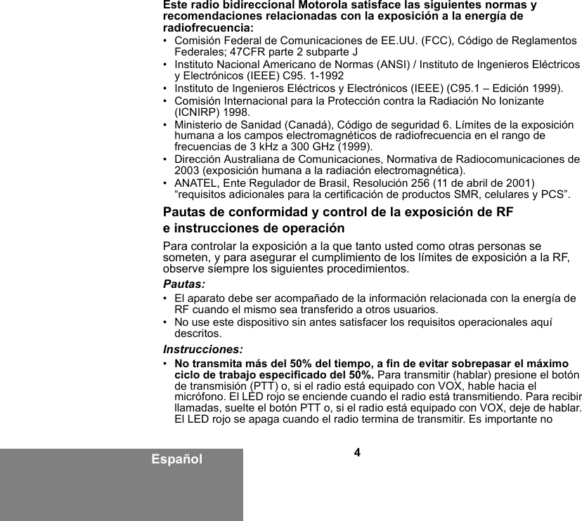 4EspañolEste radio bidireccional Motorola satisface las siguientes normas y recomendaciones relacionadas con la exposición a la energía de radiofrecuencia:• Comisión Federal de Comunicaciones de EE.UU. (FCC), Código de Reglamentos Federales; 47CFR parte 2 subparte J• Instituto Nacional Americano de Normas (ANSI) / Instituto de Ingenieros Eléctricos y Electrónicos (IEEE) C95. 1-1992• Instituto de Ingenieros Eléctricos y Electrónicos (IEEE) (C95.1 – Edición 1999).• Comisión Internacional para la Protección contra la Radiación No Ionizante (ICNIRP) 1998.• Ministerio de Sanidad (Canadá), Código de seguridad 6. Límites de la exposición humana a los campos electromagnéticos de radiofrecuencia en el rango de frecuencias de 3 kHz a 300 GHz (1999).• Dirección Australiana de Comunicaciones, Normativa de Radiocomunicaciones de 2003 (exposición humana a la radiación electromagnética).• ANATEL, Ente Regulador de Brasil, Resolución 256 (11 de abril de 2001) “requisitos adicionales para la certificación de productos SMR, celulares y PCS”.Pautas de conformidad y control de la exposición de RF e instrucciones de operaciónPara controlar la exposición a la que tanto usted como otras personas se someten, y para asegurar el cumplimiento de los límites de exposición a la RF, observe siempre los siguientes procedimientos.Pautas:• El aparato debe ser acompañado de la información relacionada con la energía de RF cuando el mismo sea transferido a otros usuarios.• No use este dispositivo sin antes satisfacer los requisitos operacionales aquí descritos.Instrucciones:•No transmita más del 50% del tiempo, a fin de evitar sobrepasar el máximo ciclo de trabajo especificado del 50%. Para transmitir (hablar) presione el botón de transmisión (PTT) o, si el radio está equipado con VOX, hable hacia el micrófono. El LED rojo se enciende cuando el radio está transmitiendo. Para recibir llamadas, suelte el botón PTT o, si el radio está equipado con VOX, deje de hablar. El LED rojo se apaga cuando el radio termina de transmitir. Es importante no 