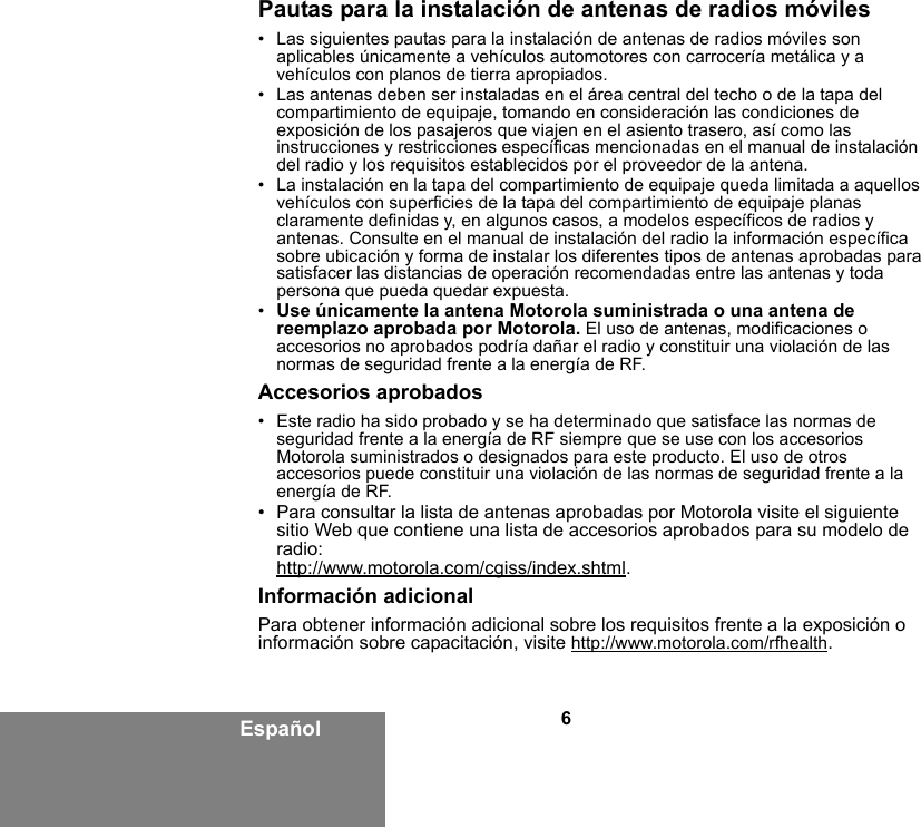 6EspañolPautas para la instalación de antenas de radios móviles• Las siguientes pautas para la instalación de antenas de radios móviles son aplicables únicamente a vehículos automotores con carrocería metálica y a vehículos con planos de tierra apropiados.• Las antenas deben ser instaladas en el área central del techo o de la tapa del compartimiento de equipaje, tomando en consideración las condiciones de exposición de los pasajeros que viajen en el asiento trasero, así como las instrucciones y restricciones específicas mencionadas en el manual de instalación del radio y los requisitos establecidos por el proveedor de la antena.• La instalación en la tapa del compartimiento de equipaje queda limitada a aquellos vehículos con superficies de la tapa del compartimiento de equipaje planas claramente definidas y, en algunos casos, a modelos específicos de radios y antenas. Consulte en el manual de instalación del radio la información específica sobre ubicación y forma de instalar los diferentes tipos de antenas aprobadas para satisfacer las distancias de operación recomendadas entre las antenas y toda persona que pueda quedar expuesta.•Use únicamente la antena Motorola suministrada o una antena de reemplazo aprobada por Motorola. El uso de antenas, modificaciones o accesorios no aprobados podría dañar el radio y constituir una violación de las normas de seguridad frente a la energía de RF.Accesorios aprobados• Este radio ha sido probado y se ha determinado que satisface las normas de seguridad frente a la energía de RF siempre que se use con los accesorios Motorola suministrados o designados para este producto. El uso de otros accesorios puede constituir una violación de las normas de seguridad frente a la energía de RF. • Para consultar la lista de antenas aprobadas por Motorola visite el siguiente sitio Web que contiene una lista de accesorios aprobados para su modelo de radio:http://www.motorola.com/cgiss/index.shtml.Información adicionalPara obtener información adicional sobre los requisitos frente a la exposición o información sobre capacitación, visite http://www.motorola.com/rfhealth.