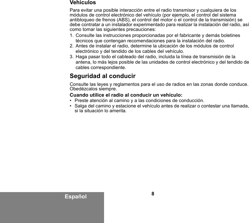 8EspañolVehículosPara evitar una posible interacción entre el radio transmisor y cualquiera de los módulos de control electrónico del vehículo (por ejemplo, el control del sistema antibloqueo de frenos (ABS), el control del motor o el control de la transmisión) se debe contratar a un instalador experimentado para realizar la instalación del radio, así como tomar las siguientes precauciones: 1. Consulte las instrucciones proporcionadas por el fabricante y demás boletines técnicos que contengan recomendaciones para la instalación del radio. 2. Antes de instalar el radio, determine la ubicación de los módulos de control electrónico y del tendido de los cables del vehículo.3. Haga pasar todo el cableado del radio, incluida la línea de transmisión de la antena, lo más lejos posible de las unidades de control electrónico y del tendido de cables correspondiente.Seguridad al conducirConsulte las leyes y reglamentos para el uso de radios en las zonas donde conduce. Obedézcalos siempre.Cuando utilice el radio al conducir un vehículo:• Preste atención al camino y a las condiciones de conducción.• Salga del camino y estacione el vehículo antes de realizar o contestar una llamada, si la situación lo amerita. 