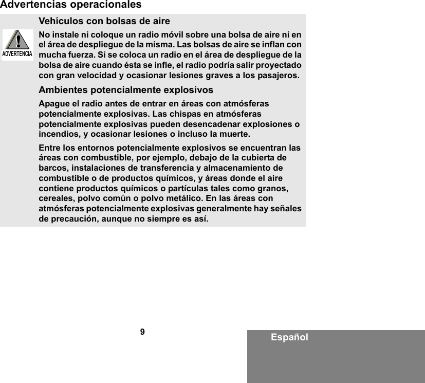 9EspañolAdvertencias operacionalesVehículos con bolsas de aireNo instale ni coloque un radio móvil sobre una bolsa de aire ni en el área de despliegue de la misma. Las bolsas de aire se inflan con mucha fuerza. Si se coloca un radio en el área de despliegue de la bolsa de aire cuando ésta se infle, el radio podría salir proyectado con gran velocidad y ocasionar lesiones graves a los pasajeros.Ambientes potencialmente explosivos Apague el radio antes de entrar en áreas con atmósferas potencialmente explosivas. Las chispas en atmósferas potencialmente explosivas pueden desencadenar explosiones o incendios, y ocasionar lesiones o incluso la muerte. Entre los entornos potencialmente explosivos se encuentran las áreas con combustible, por ejemplo, debajo de la cubierta de barcos, instalaciones de transferencia y almacenamiento de combustible o de productos químicos, y áreas donde el aire contiene productos químicos o partículas tales como granos, cereales, polvo común o polvo metálico. En las áreas con atmósferas potencialmente explosivas generalmente hay señales de precaución, aunque no siempre es así.!W A R N I N G!ADVERTENCIA