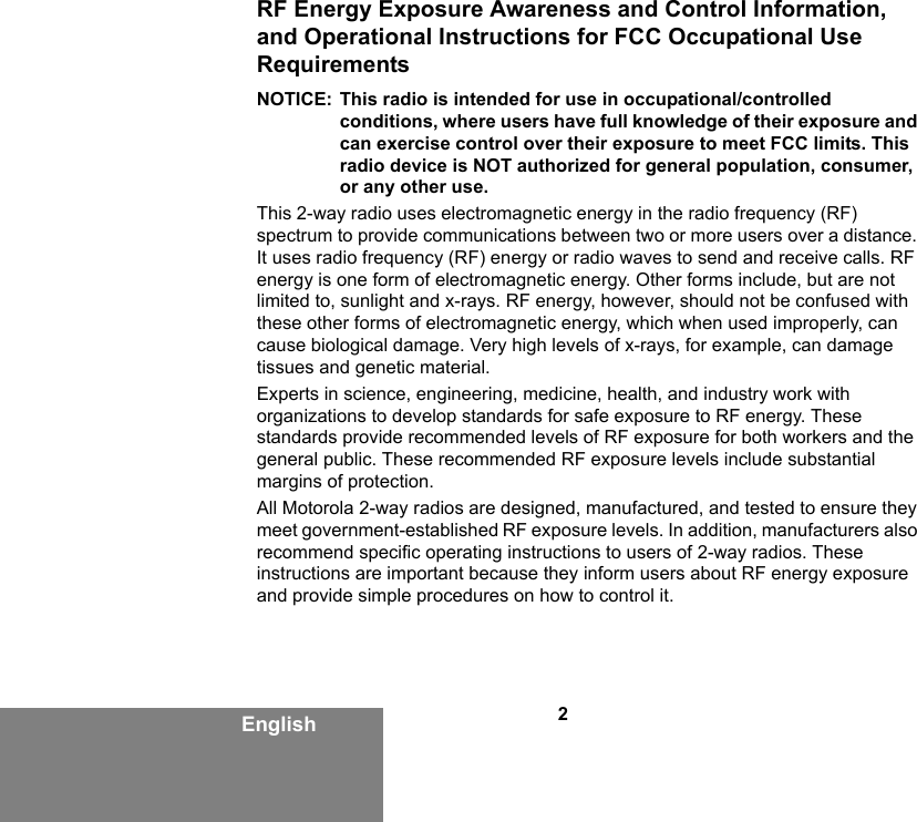 2EnglishRF Energy Exposure Awareness and Control Information, and Operational Instructions for FCC Occupational Use RequirementsNOTICE: This radio is intended for use in occupational/controlled conditions, where users have full knowledge of their exposure and can exercise control over their exposure to meet FCC limits. This radio device is NOT authorized for general population, consumer, or any other use.This 2-way radio uses electromagnetic energy in the radio frequency (RF) spectrum to provide communications between two or more users over a distance. It uses radio frequency (RF) energy or radio waves to send and receive calls. RF energy is one form of electromagnetic energy. Other forms include, but are not limited to, sunlight and x-rays. RF energy, however, should not be confused with these other forms of electromagnetic energy, which when used improperly, can cause biological damage. Very high levels of x-rays, for example, can damage tissues and genetic material.Experts in science, engineering, medicine, health, and industry work with organizations to develop standards for safe exposure to RF energy. These standards provide recommended levels of RF exposure for both workers and the general public. These recommended RF exposure levels include substantial margins of protection.All Motorola 2-way radios are designed, manufactured, and tested to ensure they meet government-established RF exposure levels. In addition, manufacturers also recommend specific operating instructions to users of 2-way radios. These instructions are important because they inform users about RF energy exposure and provide simple procedures on how to control it.