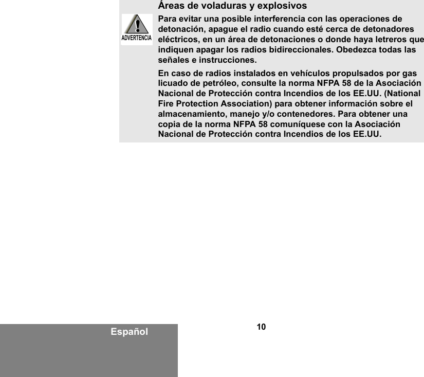 10EspañolÁreas de voladuras y explosivosPara evitar una posible interferencia con las operaciones de detonación, apague el radio cuando esté cerca de detonadores eléctricos, en un área de detonaciones o donde haya letreros que indiquen apagar los radios bidireccionales. Obedezca todas las señales e instrucciones.En caso de radios instalados en vehículos propulsados por gas licuado de petróleo, consulte la norma NFPA 58 de la Asociación Nacional de Protección contra Incendios de los EE.UU. (National Fire Protection Association) para obtener información sobre el almacenamiento, manejo y/o contenedores. Para obtener una copia de la norma NFPA 58 comuníquese con la Asociación Nacional de Protección contra Incendios de los EE.UU.!W A R N I N G!ADVERTENCIA